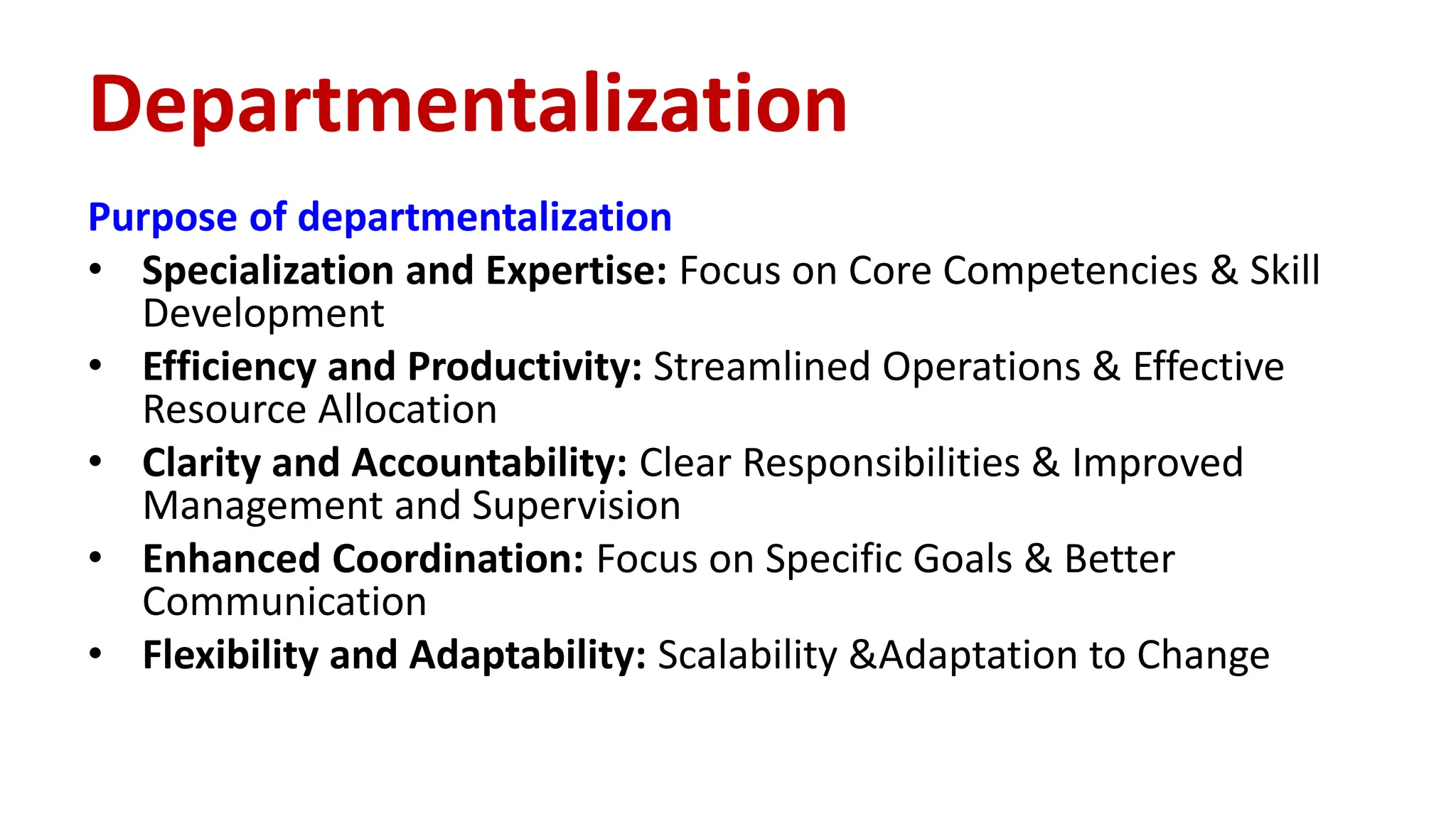 Purpose of departmentalization
• Specialization and Expertise: Focus on Core Competencies & Skill
Development
• Efficiency and Productivity: Streamlined Operations & Effective
Resource Allocation
• Clarity and Accountability: Clear Responsibilities & Improved
Management and Supervision
• Enhanced Coordination: Focus on Specific Goals & Better
Communication
• Flexibility and Adaptability: Scalability &Adaptation to Change
Departmentalization
 