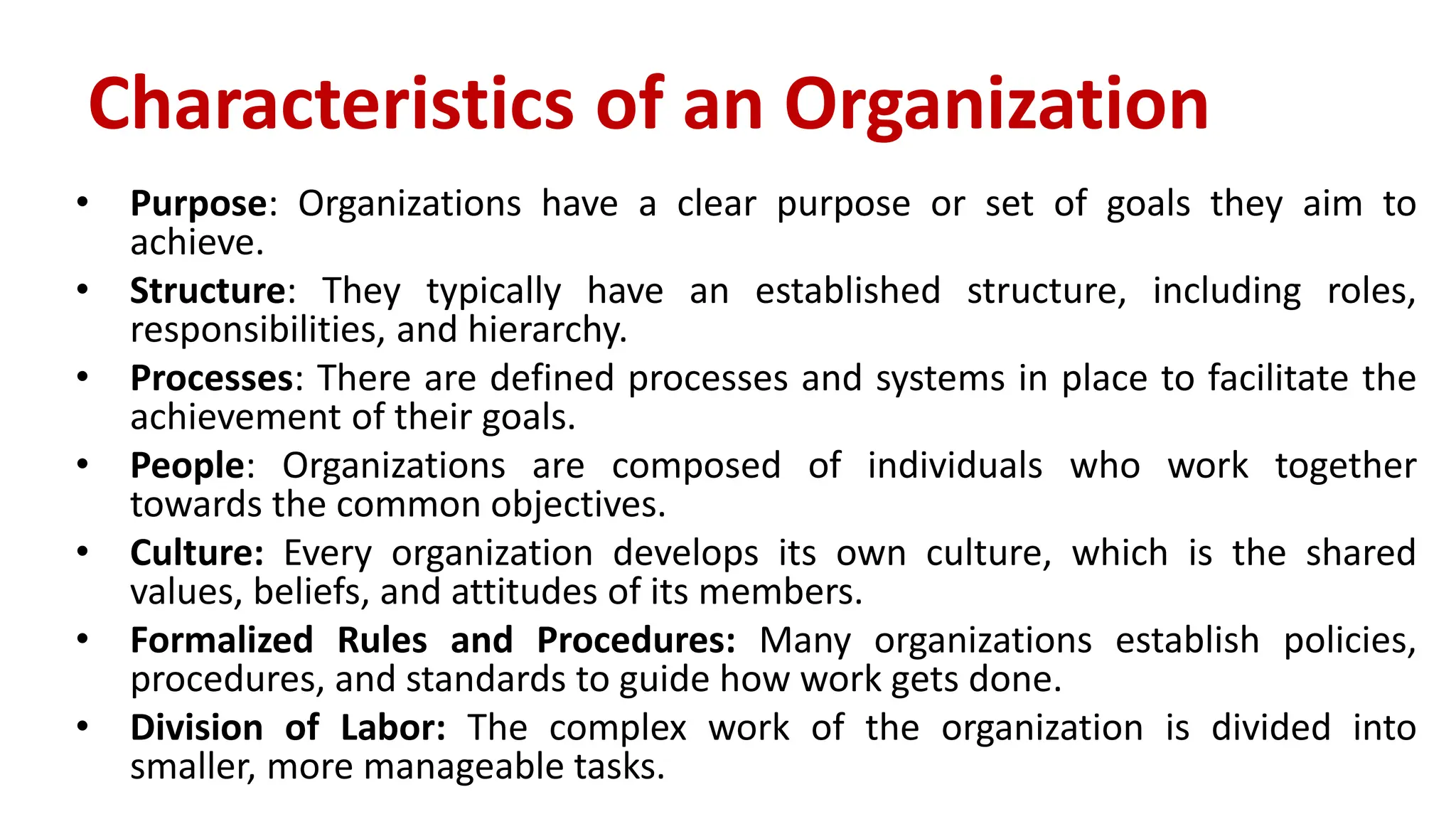 Characteristics of an Organization
• Purpose: Organizations have a clear purpose or set of goals they aim to
achieve.
• Structure: They typically have an established structure, including roles,
responsibilities, and hierarchy.
• Processes: There are defined processes and systems in place to facilitate the
achievement of their goals.
• People: Organizations are composed of individuals who work together
towards the common objectives.
• Culture: Every organization develops its own culture, which is the shared
values, beliefs, and attitudes of its members.
• Formalized Rules and Procedures: Many organizations establish policies,
procedures, and standards to guide how work gets done.
• Division of Labor: The complex work of the organization is divided into
smaller, more manageable tasks.
 
