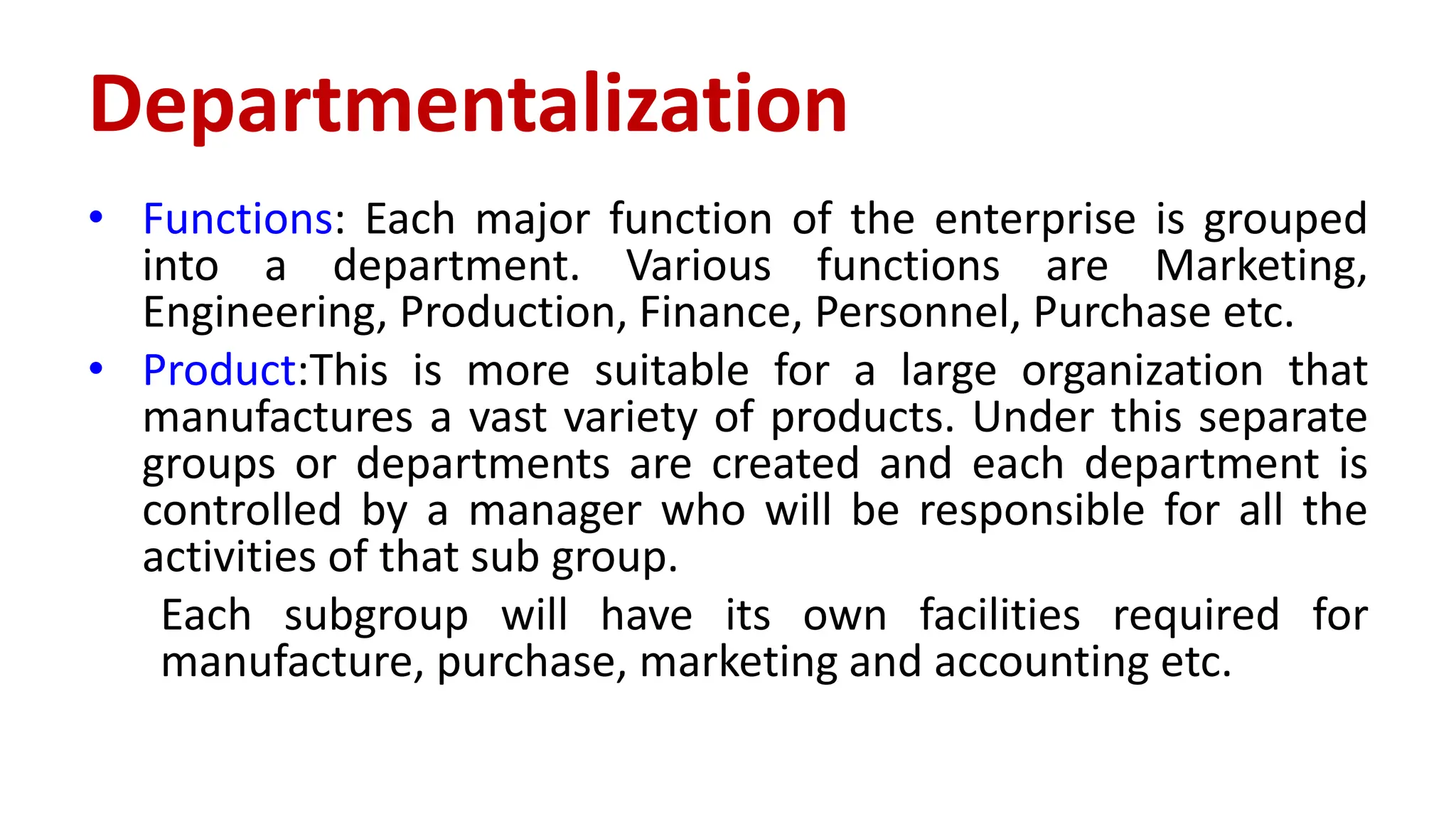 • Functions: Each major function of the enterprise is grouped
into a department. Various functions are Marketing,
Engineering, Production, Finance, Personnel, Purchase etc.
• Product:This is more suitable for a large organization that
manufactures a vast variety of products. Under this separate
groups or departments are created and each department is
controlled by a manager who will be responsible for all the
activities of that sub group.
Each subgroup will have its own facilities required for
manufacture, purchase, marketing and accounting etc.
Departmentalization
 