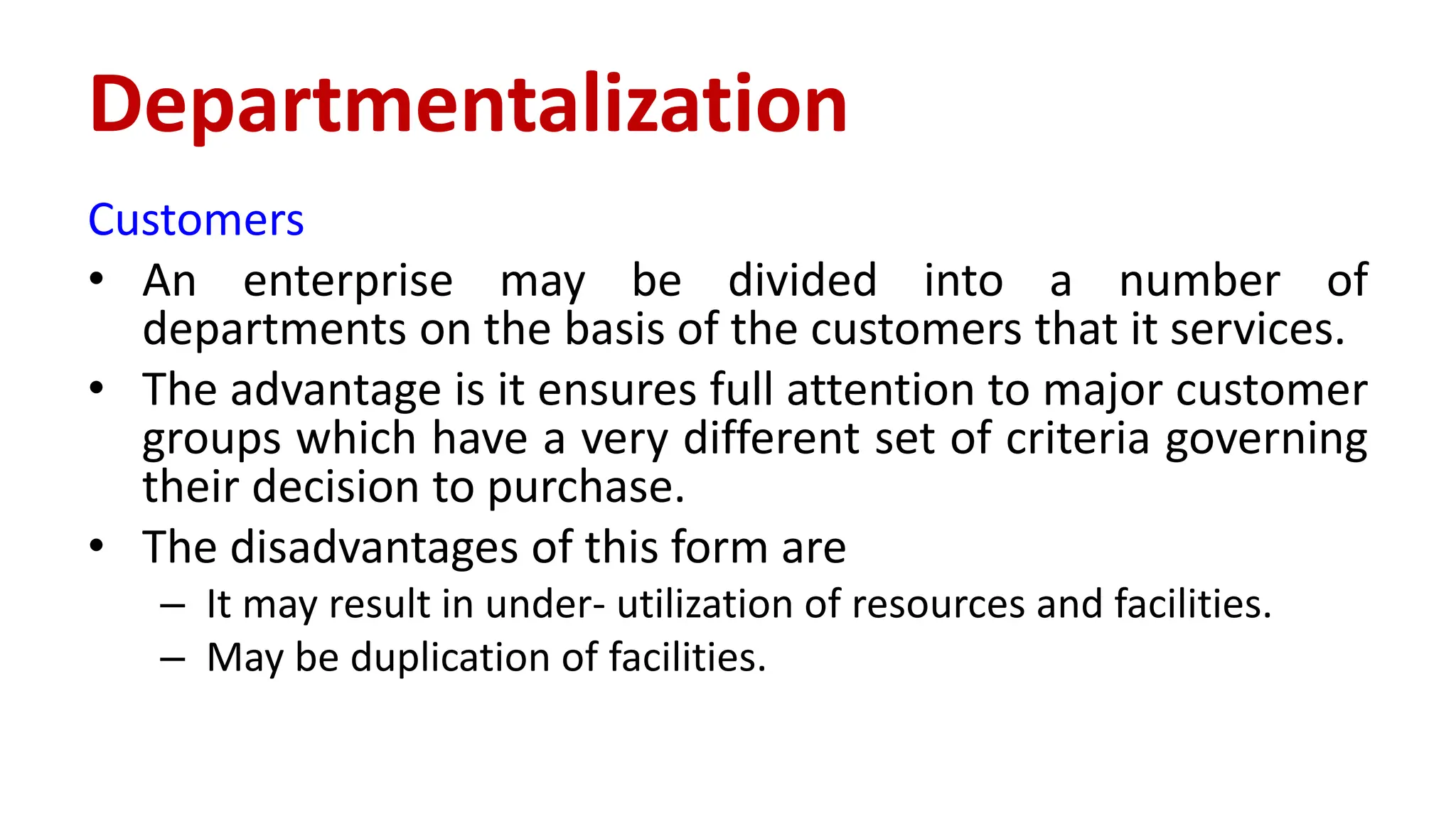 Customers
• An enterprise may be divided into a number of
departments on the basis of the customers that it services.
• The advantage is it ensures full attention to major customer
groups which have a very different set of criteria governing
their decision to purchase.
• The disadvantages of this form are
– It may result in under- utilization of resources and facilities.
– May be duplication of facilities.
Departmentalization
 