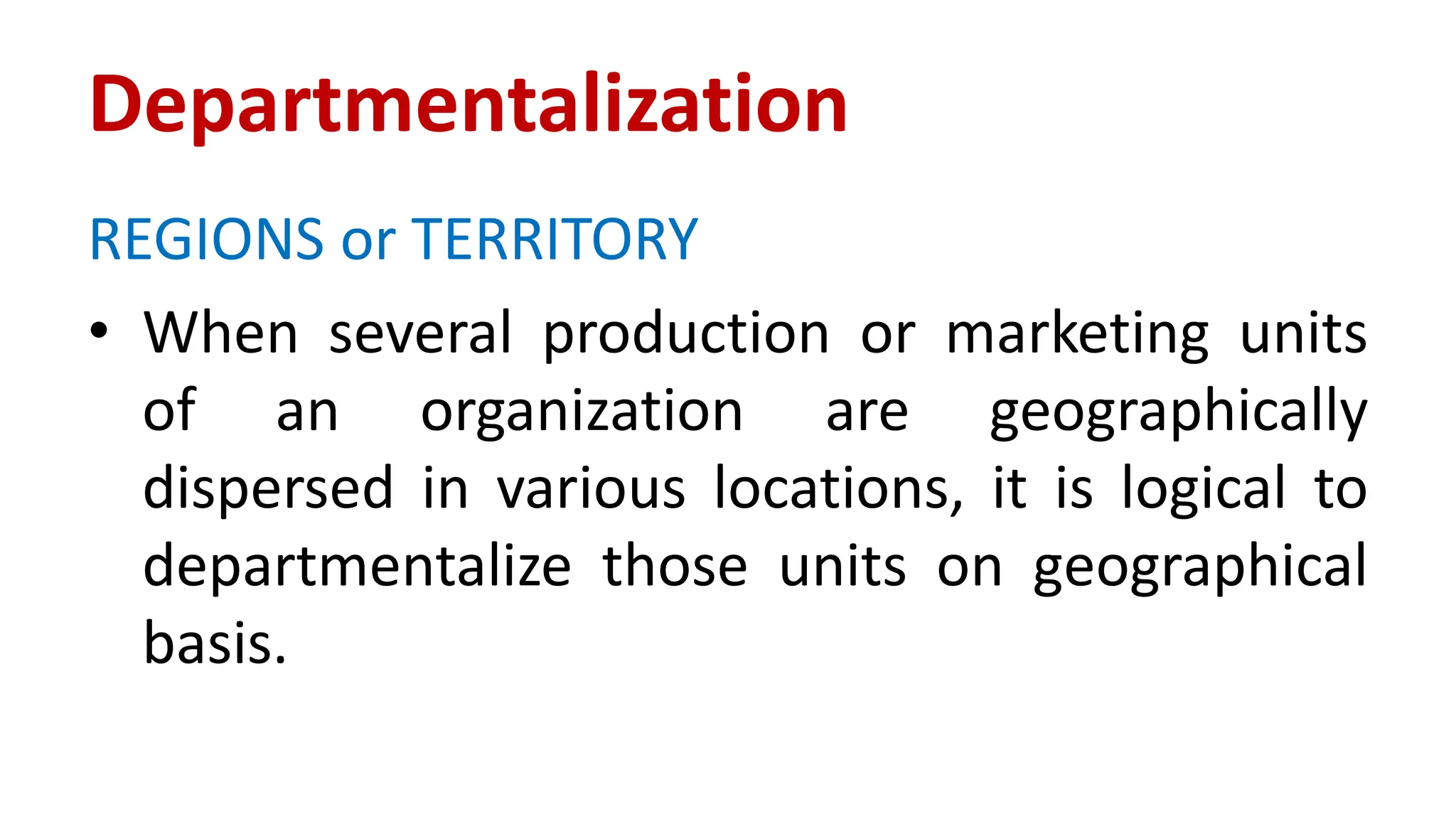 REGIONS or TERRITORY
• When several production or marketing units
of an organization are geographically
dispersed in various locations, it is logical to
departmentalize those units on geographical
basis.
Departmentalization
 