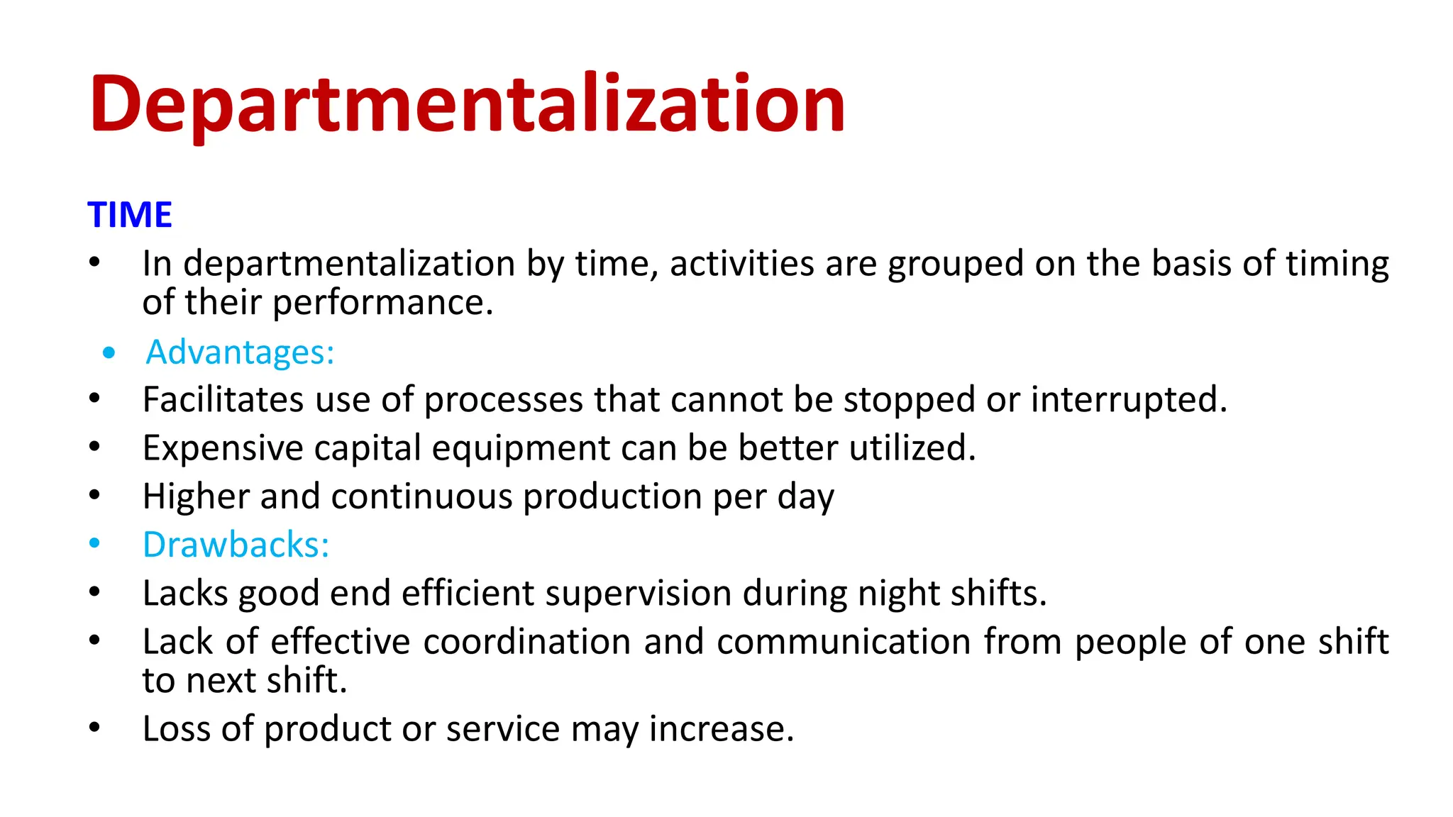 TIME
• In departmentalization by time, activities are grouped on the basis of timing
of their performance.
 Advantages:
• Facilitates use of processes that cannot be stopped or interrupted.
• Expensive capital equipment can be better utilized.
• Higher and continuous production per day
• Drawbacks:
• Lacks good end efficient supervision during night shifts.
• Lack of effective coordination and communication from people of one shift
to next shift.
• Loss of product or service may increase.
Departmentalization
 