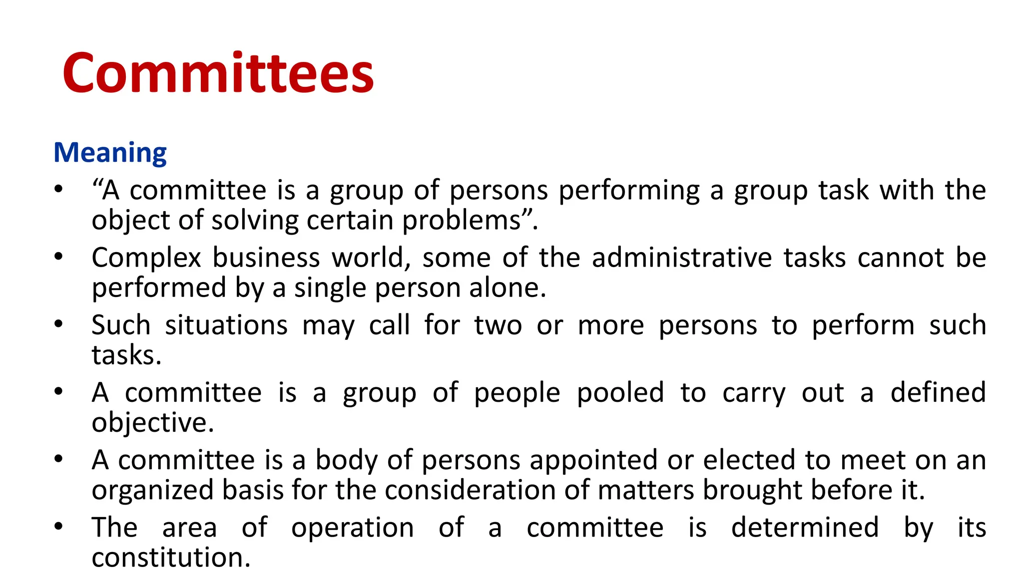 Meaning
• “A committee is a group of persons performing a group task with the
object of solving certain problems”.
• Complex business world, some of the administrative tasks cannot be
performed by a single person alone.
• Such situations may call for two or more persons to perform such
tasks.
• A committee is a group of people pooled to carry out a defined
objective.
• A committee is a body of persons appointed or elected to meet on an
organized basis for the consideration of matters brought before it.
• The area of operation of a committee is determined by its
constitution.
Committees
 