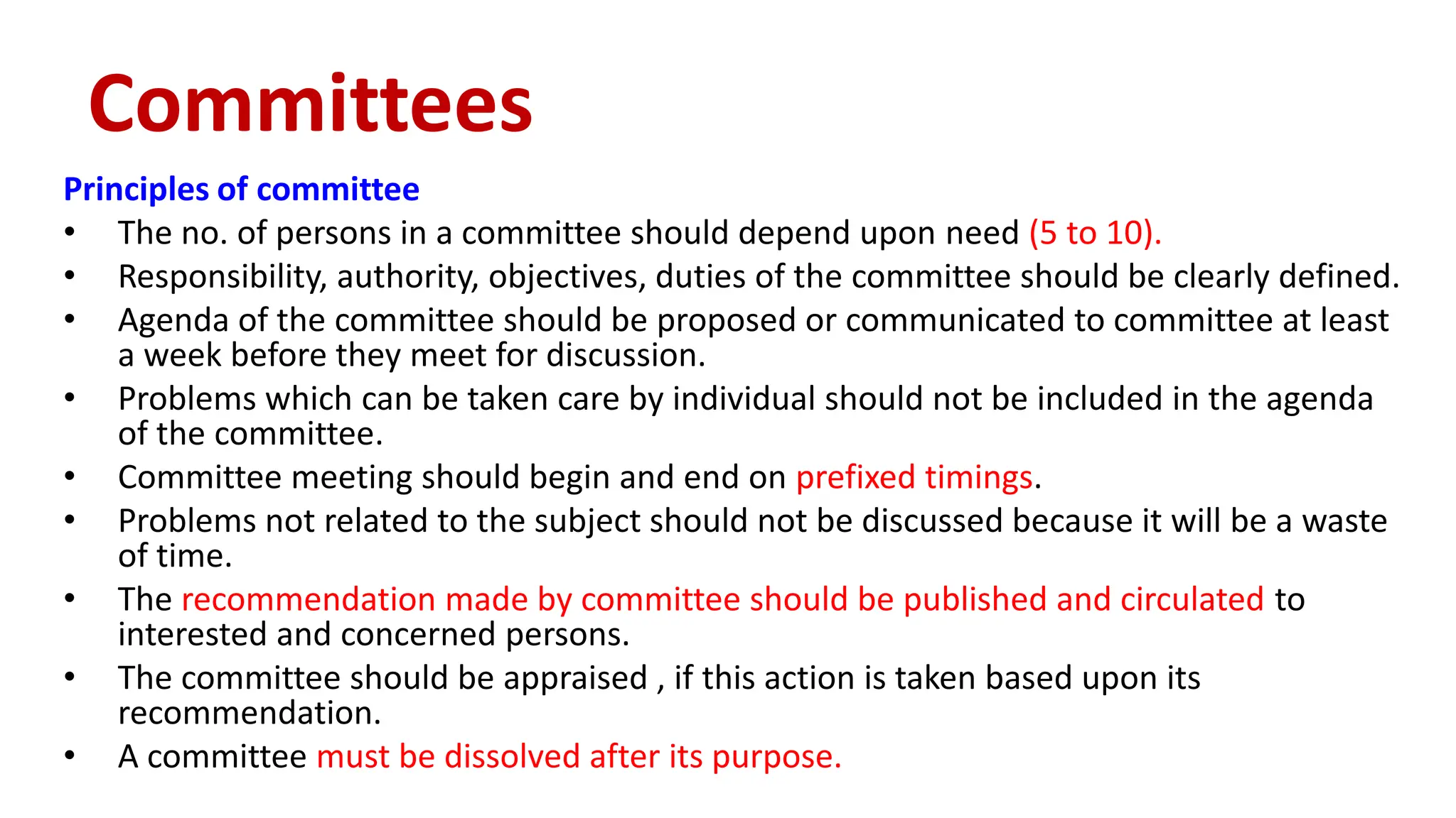 Principles of committee
• The no. of persons in a committee should depend upon need (5 to 10).
• Responsibility, authority, objectives, duties of the committee should be clearly defined.
• Agenda of the committee should be proposed or communicated to committee at least
a week before they meet for discussion.
• Problems which can be taken care by individual should not be included in the agenda
of the committee.
• Committee meeting should begin and end on prefixed timings.
• Problems not related to the subject should not be discussed because it will be a waste
of time.
• The recommendation made by committee should be published and circulated to
interested and concerned persons.
• The committee should be appraised , if this action is taken based upon its
recommendation.
• A committee must be dissolved after its purpose.
Committees
 