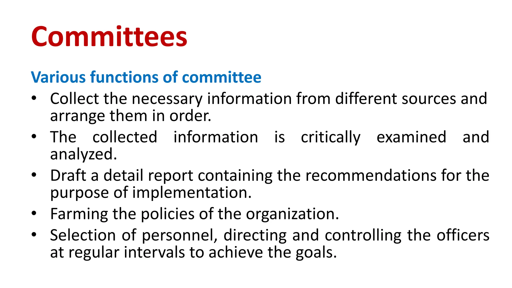 Various functions of committee
• Collect the necessary information from different sources and
arrange them in order.
• The collected information is critically examined and
analyzed.
• Draft a detail report containing the recommendations for the
purpose of implementation.
• Farming the policies of the organization.
• Selection of personnel, directing and controlling the officers
at regular intervals to achieve the goals.
Committees
 