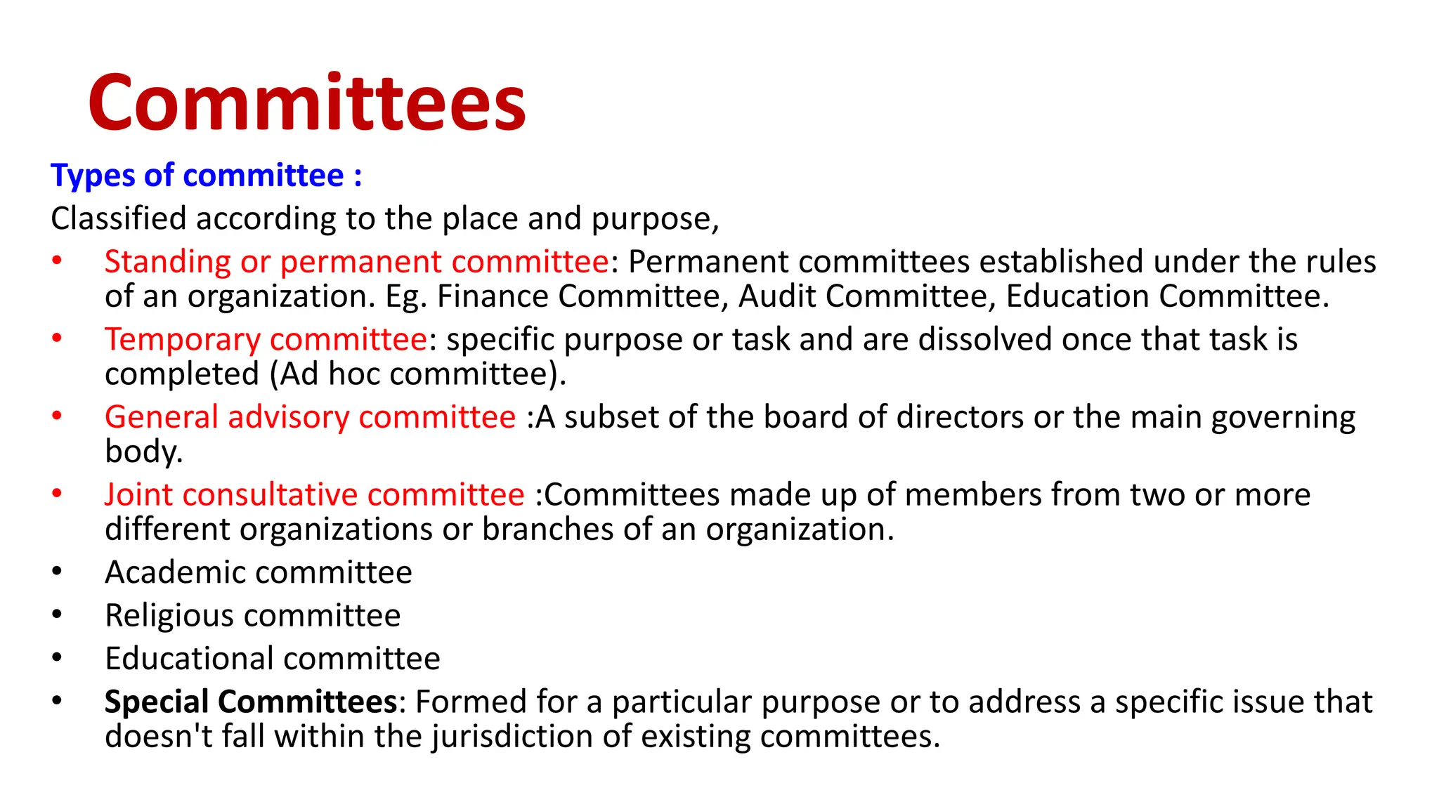 Types of committee :
Classified according to the place and purpose,
• Standing or permanent committee: Permanent committees established under the rules
of an organization. Eg. Finance Committee, Audit Committee, Education Committee.
• Temporary committee: specific purpose or task and are dissolved once that task is
completed (Ad hoc committee).
• General advisory committee :A subset of the board of directors or the main governing
body.
• Joint consultative committee :Committees made up of members from two or more
different organizations or branches of an organization.
• Academic committee
• Religious committee
• Educational committee
• Special Committees: Formed for a particular purpose or to address a specific issue that
doesn't fall within the jurisdiction of existing committees.
Committees
 