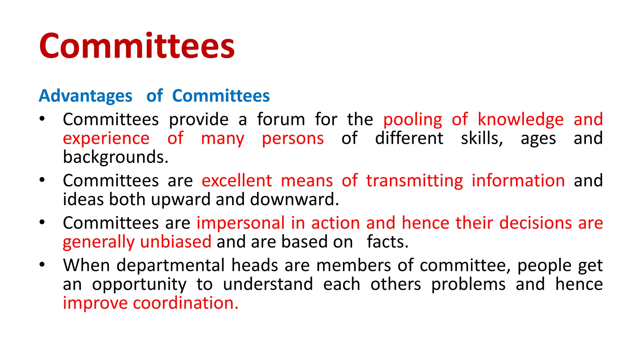 Advantages of Committees
• Committees provide a forum for the pooling of knowledge and
experience of many persons of different skills, ages and
backgrounds.
• Committees are excellent means of transmitting information and
ideas both upward and downward.
• Committees are impersonal in action and hence their decisions are
generally unbiased and are based on facts.
• When departmental heads are members of committee, people get
an opportunity to understand each others problems and hence
improve coordination.
Committees
 