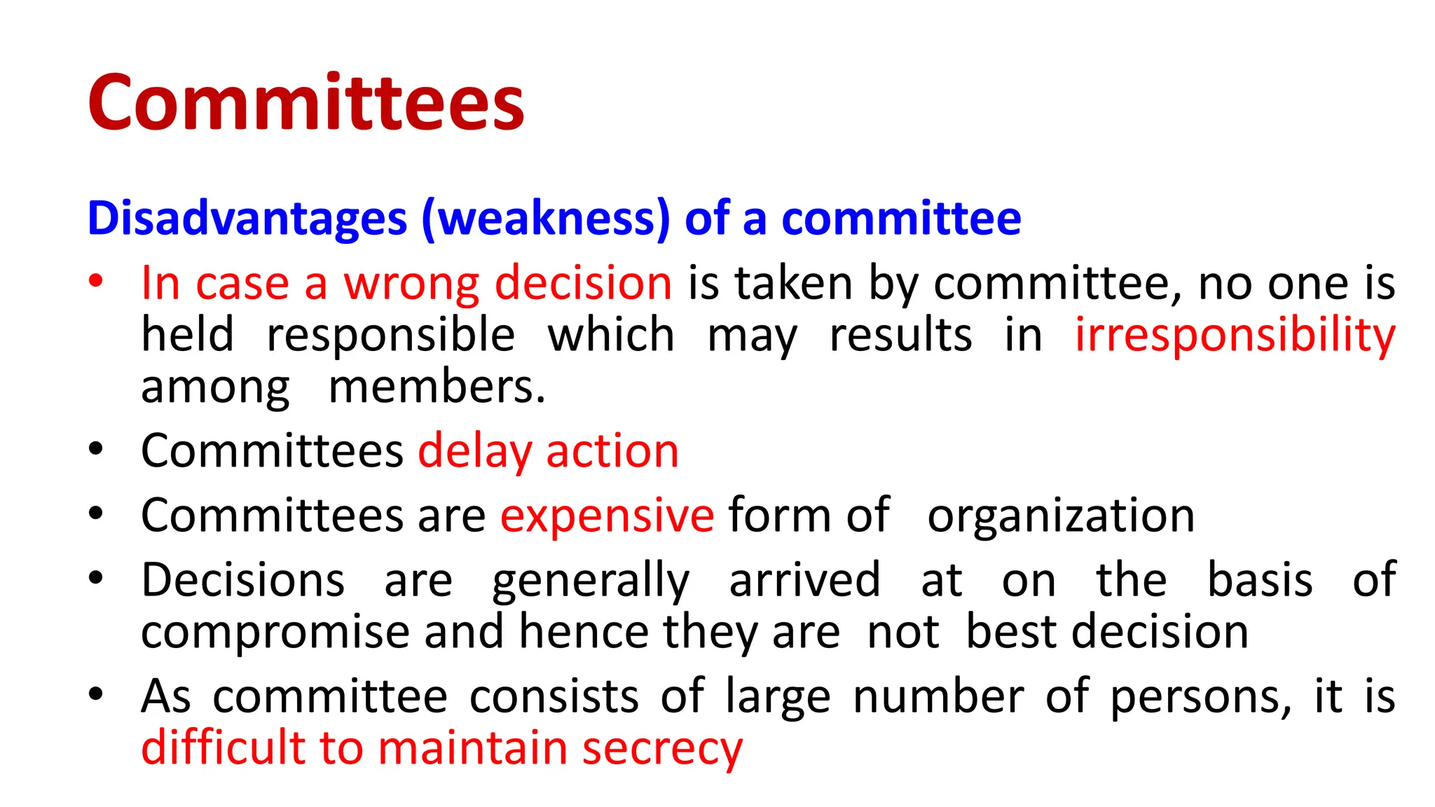 Disadvantages (weakness) of a committee
• In case a wrong decision is taken by committee, no one is
held responsible which may results in irresponsibility
among members.
• Committees delay action
• Committees are expensive form of organization
• Decisions are generally arrived at on the basis of
compromise and hence they are not best decision
• As committee consists of large number of persons, it is
difficult to maintain secrecy
Committees
 