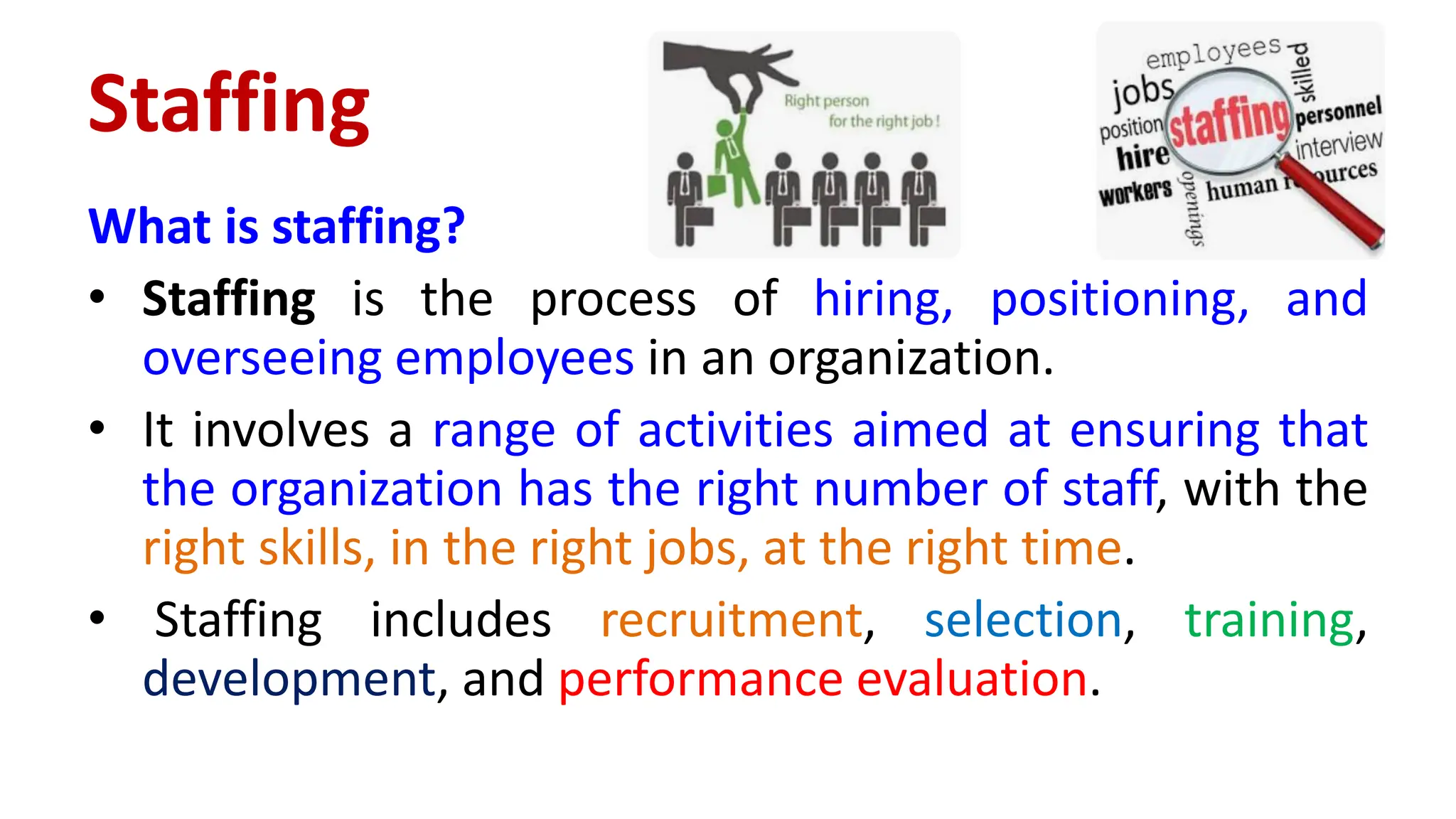 Staffing
What is staffing?
• Staffing is the process of hiring, positioning, and
overseeing employees in an organization.
• It involves a range of activities aimed at ensuring that
the organization has the right number of staff, with the
right skills, in the right jobs, at the right time.
• Staffing includes recruitment, selection, training,
development, and performance evaluation.
 