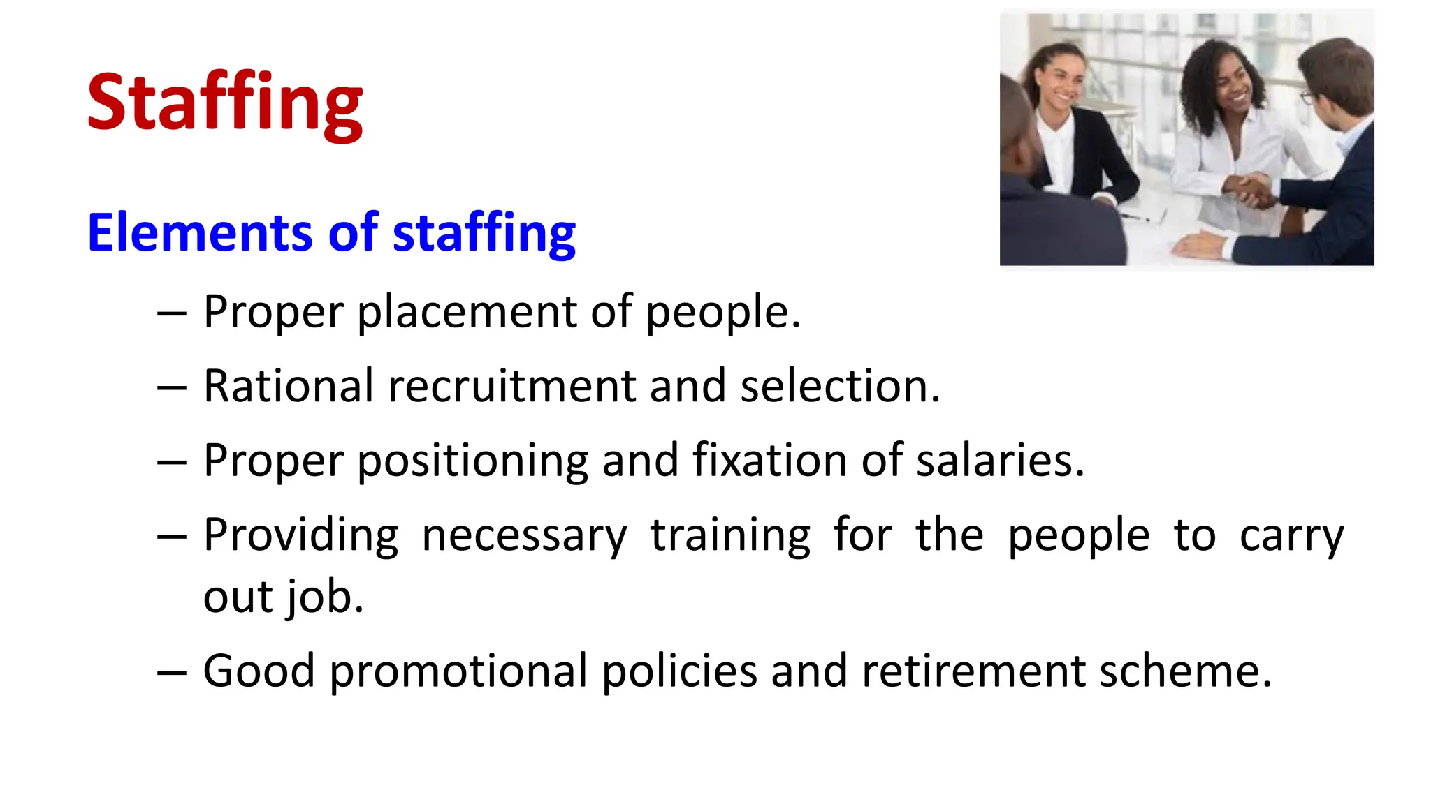 Elements of staffing
– Proper placement of people.
– Rational recruitment and selection.
– Proper positioning and fixation of salaries.
– Providing necessary training for the people to carry
out job.
– Good promotional policies and retirement scheme.
Staffing
 