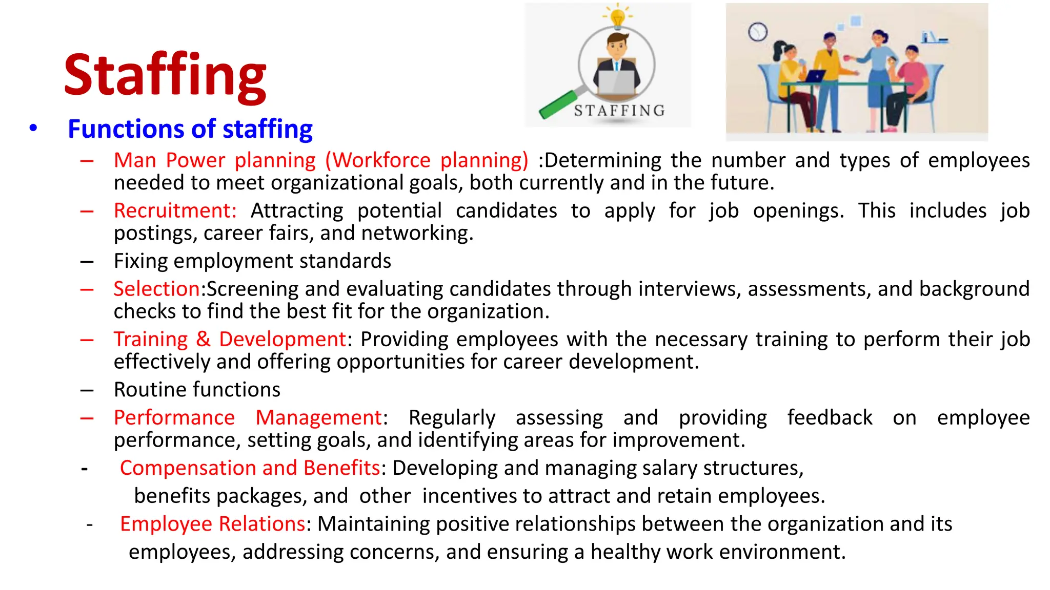 • Functions of staffing
– Man Power planning (Workforce planning) :Determining the number and types of employees
needed to meet organizational goals, both currently and in the future.
– Recruitment: Attracting potential candidates to apply for job openings. This includes job
postings, career fairs, and networking.
– Fixing employment standards
– Selection:Screening and evaluating candidates through interviews, assessments, and background
checks to find the best fit for the organization.
– Training & Development: Providing employees with the necessary training to perform their job
effectively and offering opportunities for career development.
– Routine functions
– Performance Management: Regularly assessing and providing feedback on employee
performance, setting goals, and identifying areas for improvement.
- Compensation and Benefits: Developing and managing salary structures,
benefits packages, and other incentives to attract and retain employees.
- Employee Relations: Maintaining positive relationships between the organization and its
employees, addressing concerns, and ensuring a healthy work environment.
Staffing
 