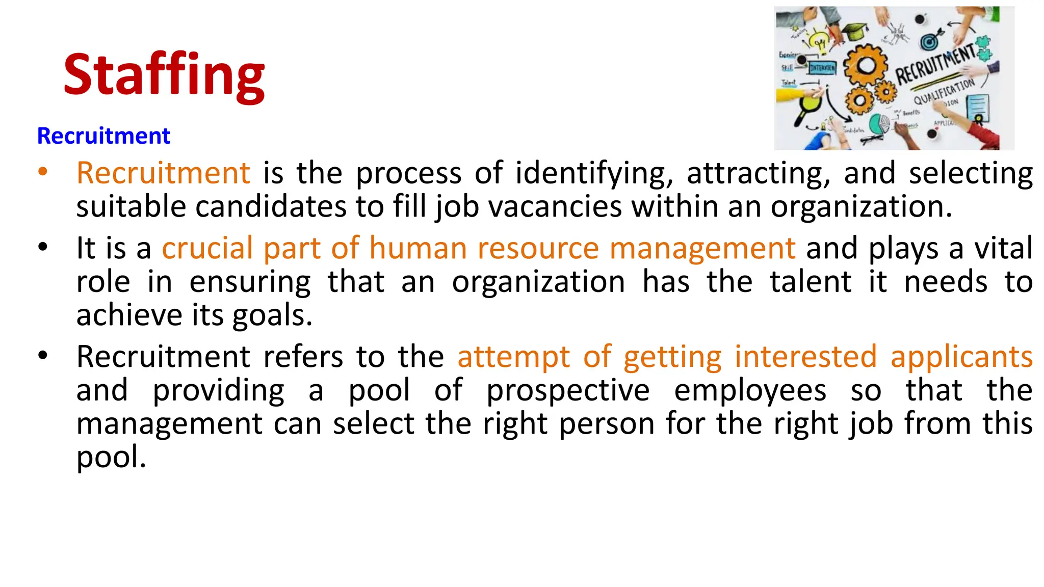 Recruitment
• Recruitment is the process of identifying, attracting, and selecting
suitable candidates to fill job vacancies within an organization.
• It is a crucial part of human resource management and plays a vital
role in ensuring that an organization has the talent it needs to
achieve its goals.
• Recruitment refers to the attempt of getting interested applicants
and providing a pool of prospective employees so that the
management can select the right person for the right job from this
pool.
Staffing
 