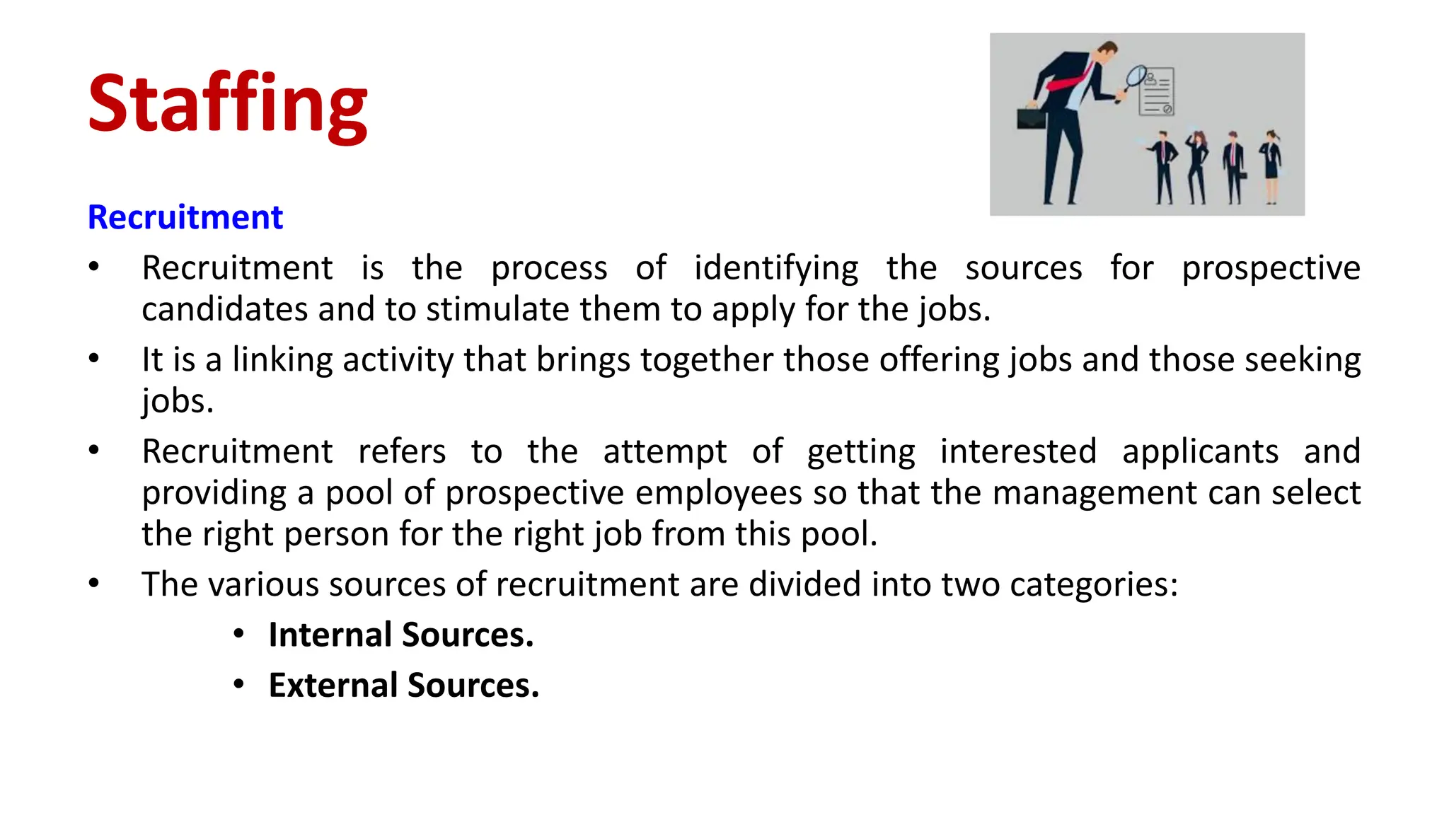 Recruitment
• Recruitment is the process of identifying the sources for prospective
candidates and to stimulate them to apply for the jobs.
• It is a linking activity that brings together those offering jobs and those seeking
jobs.
• Recruitment refers to the attempt of getting interested applicants and
providing a pool of prospective employees so that the management can select
the right person for the right job from this pool.
• The various sources of recruitment are divided into two categories:
• Internal Sources.
• External Sources.
Staffing
 