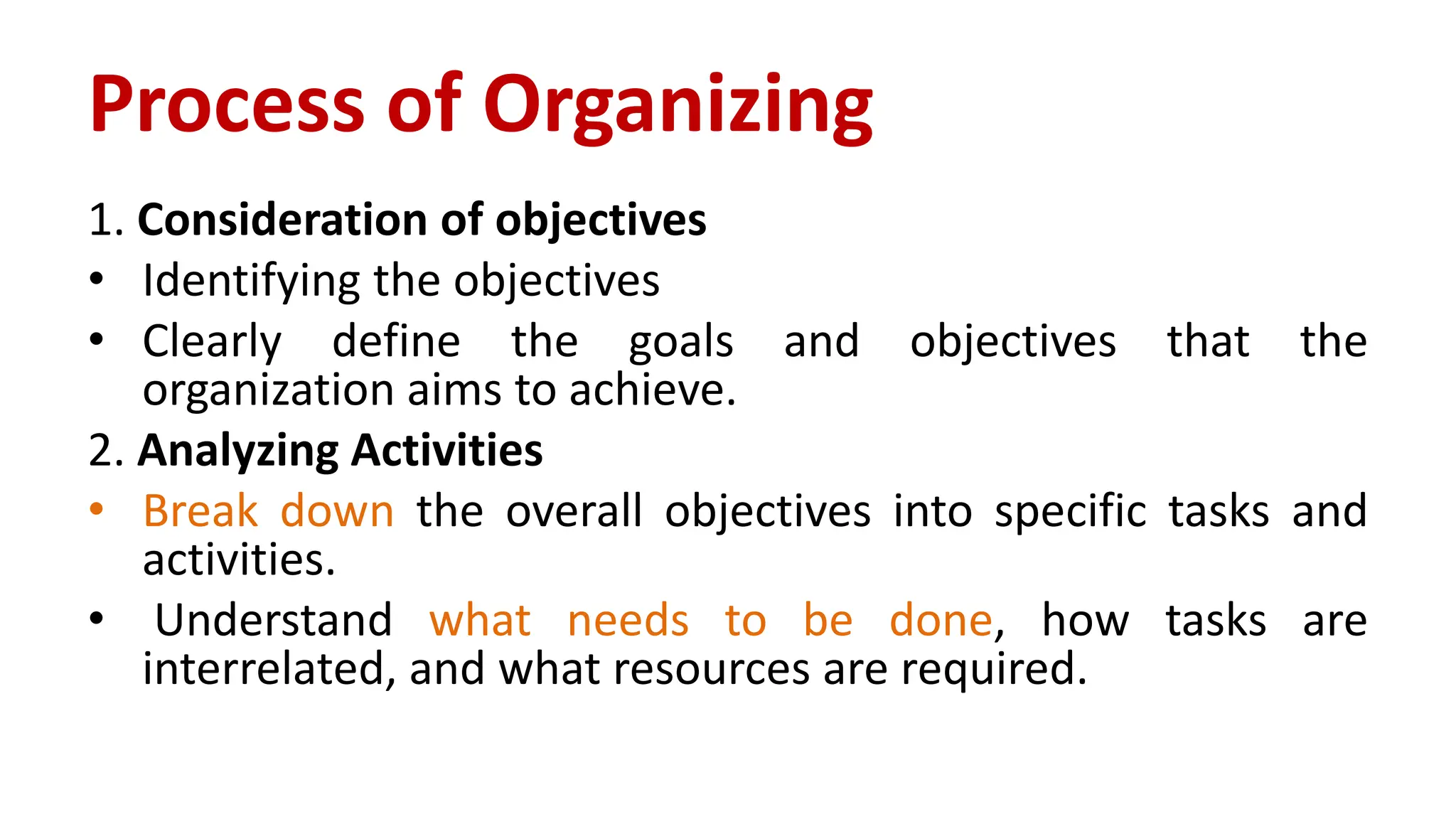 1. Consideration of objectives
• Identifying the objectives
• Clearly define the goals and objectives that the
organization aims to achieve.
2. Analyzing Activities
• Break down the overall objectives into specific tasks and
activities.
• Understand what needs to be done, how tasks are
interrelated, and what resources are required.
Process of Organizing
 