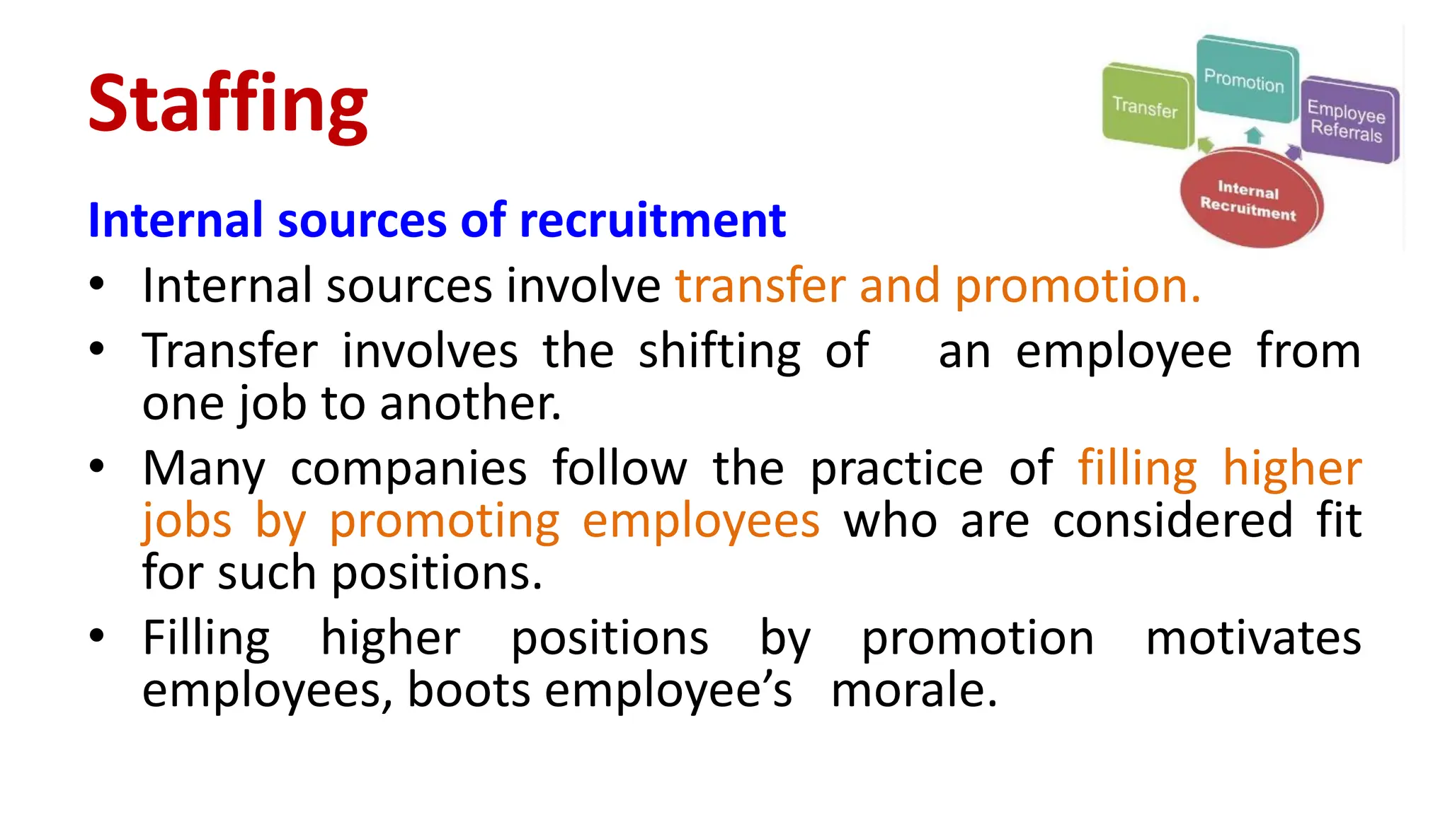 Internal sources of recruitment
• Internal sources involve transfer and promotion.
• Transfer involves the shifting of an employee from
one job to another.
• Many companies follow the practice of filling higher
jobs by promoting employees who are considered fit
for such positions.
• Filling higher positions by promotion motivates
employees, boots employee’s morale.
Staffing
 
