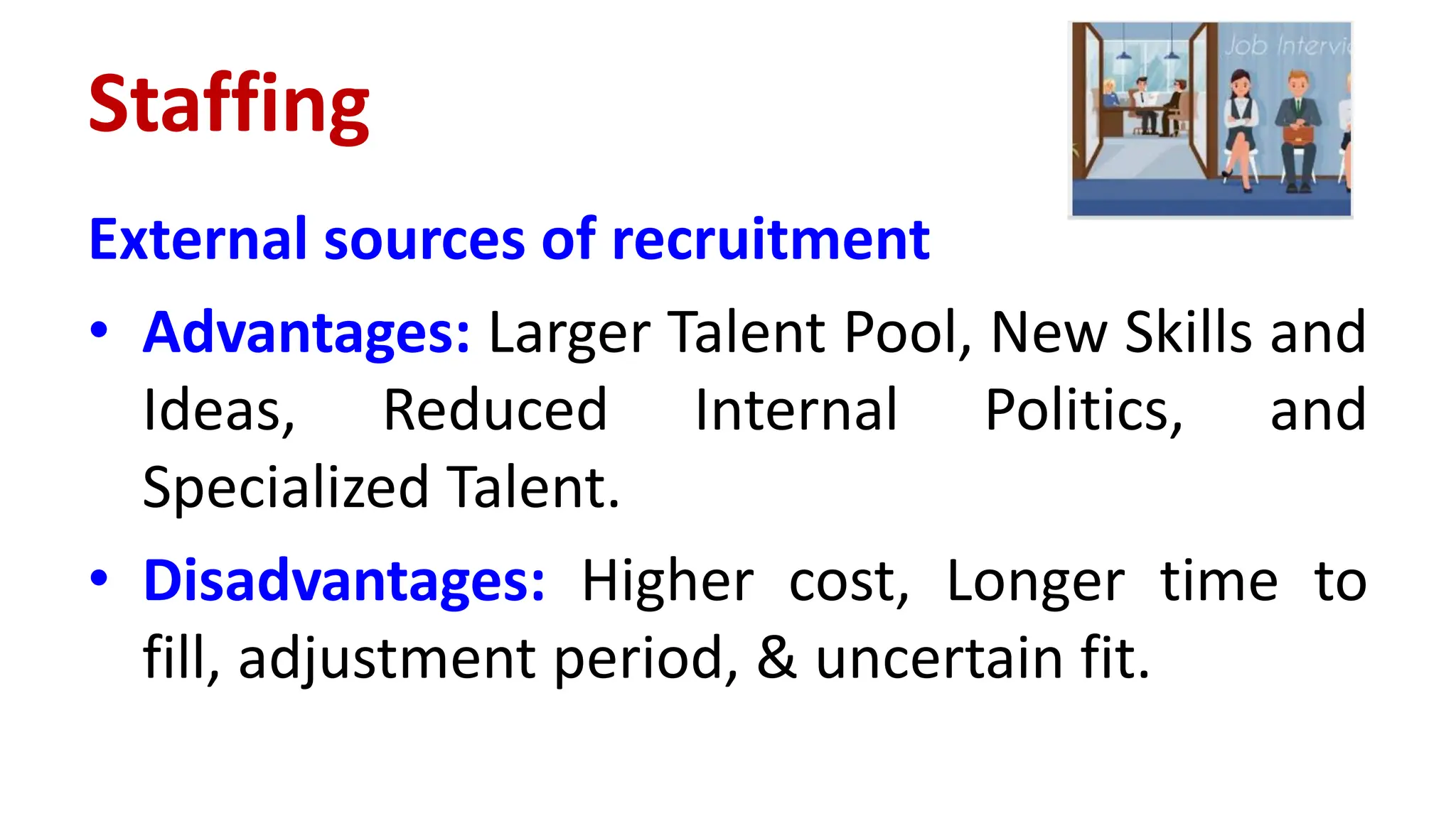 External sources of recruitment
• Advantages: Larger Talent Pool, New Skills and
Ideas, Reduced Internal Politics, and
Specialized Talent.
• Disadvantages: Higher cost, Longer time to
fill, adjustment period, & uncertain fit.
Staffing
 