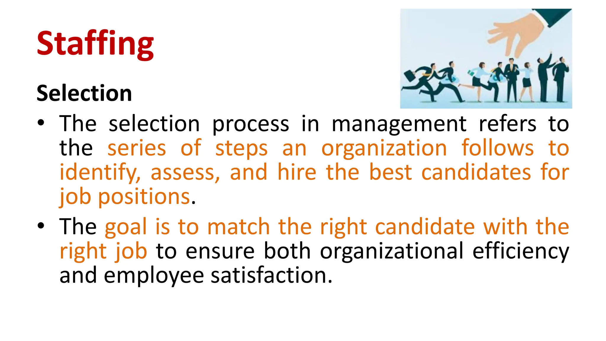 Selection
• The selection process in management refers to
the series of steps an organization follows to
identify, assess, and hire the best candidates for
job positions.
• The goal is to match the right candidate with the
right job to ensure both organizational efficiency
and employee satisfaction.
Staffing
 