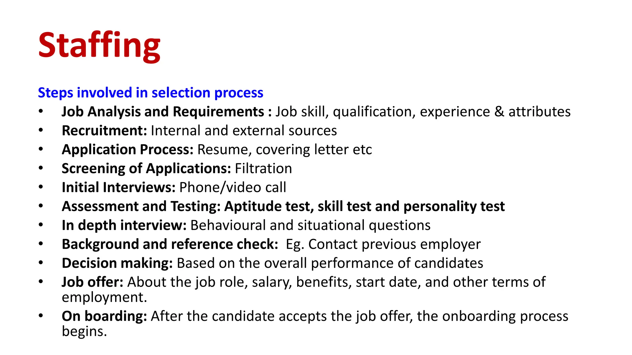 Steps involved in selection process
• Job Analysis and Requirements : Job skill, qualification, experience & attributes
• Recruitment: Internal and external sources
• Application Process: Resume, covering letter etc
• Screening of Applications: Filtration
• Initial Interviews: Phone/video call
• Assessment and Testing: Aptitude test, skill test and personality test
• In depth interview: Behavioural and situational questions
• Background and reference check: Eg. Contact previous employer
• Decision making: Based on the overall performance of candidates
• Job offer: About the job role, salary, benefits, start date, and other terms of
employment.
• On boarding: After the candidate accepts the job offer, the onboarding process
begins.
Staffing
 