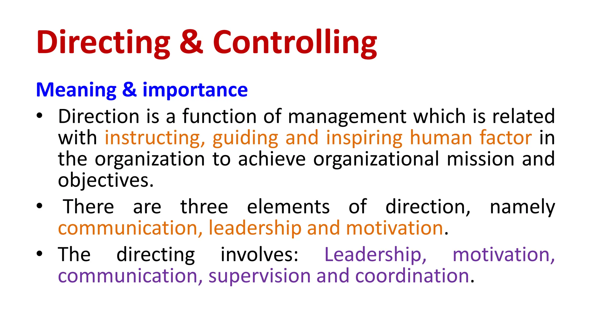 Meaning & importance
• Direction is a function of management which is related
with instructing, guiding and inspiring human factor in
the organization to achieve organizational mission and
objectives.
• There are three elements of direction, namely
communication, leadership and motivation.
• The directing involves: Leadership, motivation,
communication, supervision and coordination.
Directing & Controlling
 