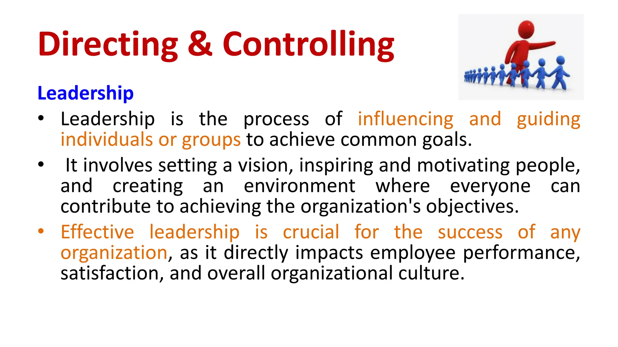 Leadership
• Leadership is the process of influencing and guiding
individuals or groups to achieve common goals.
• It involves setting a vision, inspiring and motivating people,
and creating an environment where everyone can
contribute to achieving the organization's objectives.
• Effective leadership is crucial for the success of any
organization, as it directly impacts employee performance,
satisfaction, and overall organizational culture.
Directing & Controlling
 