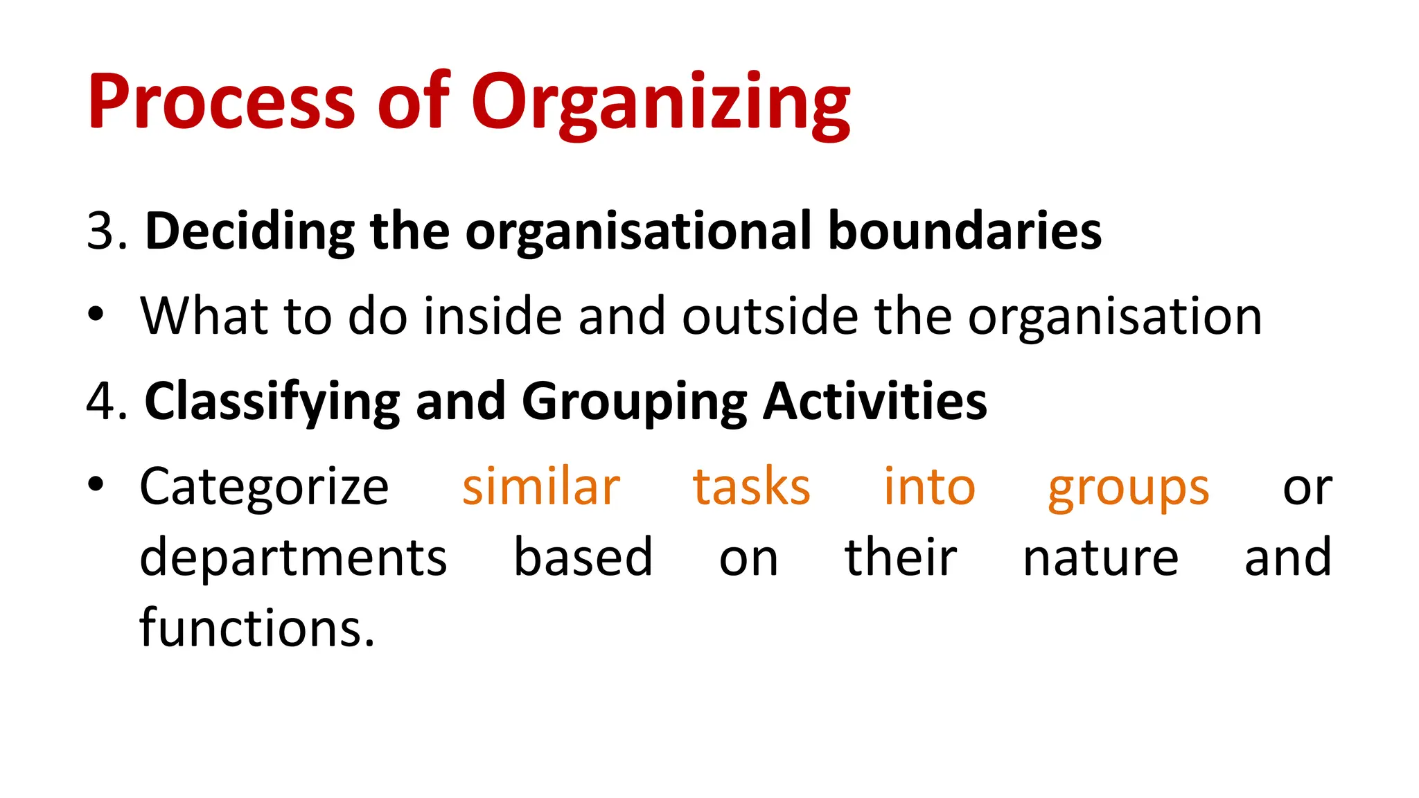 3. Deciding the organisational boundaries
• What to do inside and outside the organisation
4. Classifying and Grouping Activities
• Categorize similar tasks into groups or
departments based on their nature and
functions.
Process of Organizing
 