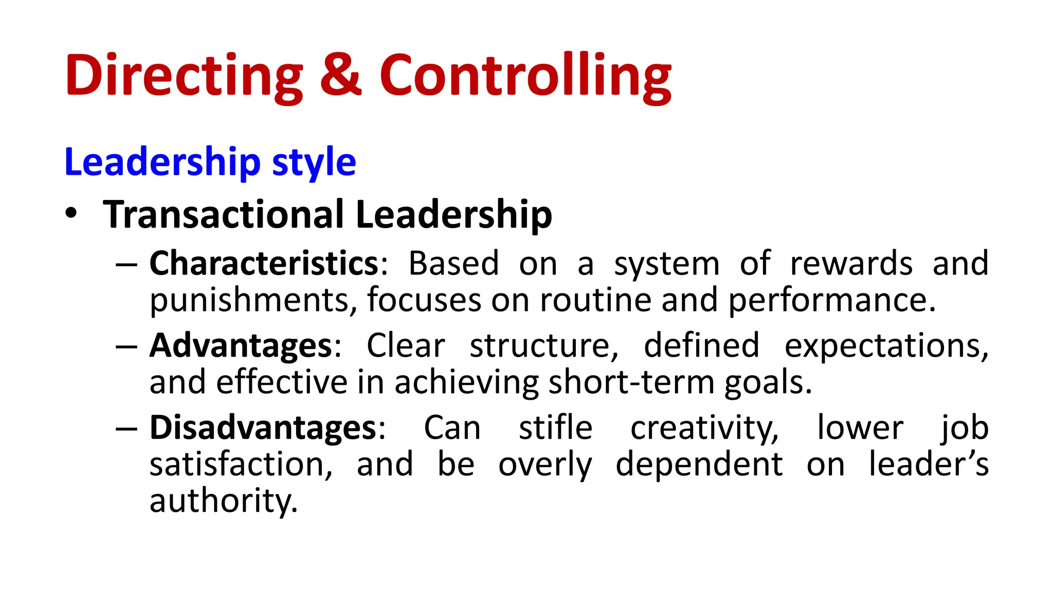 Leadership style
• Transactional Leadership
– Characteristics: Based on a system of rewards and
punishments, focuses on routine and performance.
– Advantages: Clear structure, defined expectations,
and effective in achieving short-term goals.
– Disadvantages: Can stifle creativity, lower job
satisfaction, and be overly dependent on leader’s
authority.
Directing & Controlling
 
