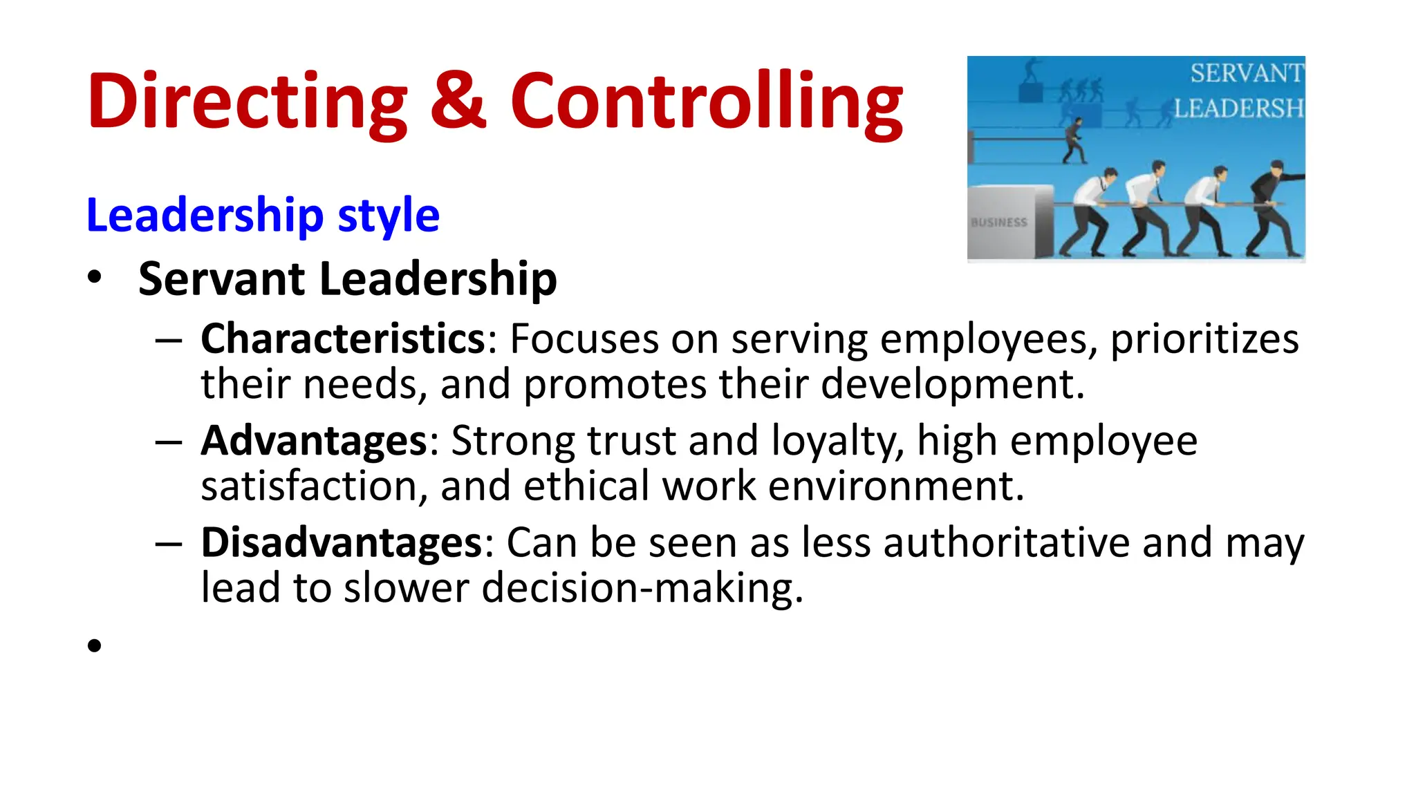 Leadership style
• Servant Leadership
– Characteristics: Focuses on serving employees, prioritizes
their needs, and promotes their development.
– Advantages: Strong trust and loyalty, high employee
satisfaction, and ethical work environment.
– Disadvantages: Can be seen as less authoritative and may
lead to slower decision-making.
•
Directing & Controlling
 