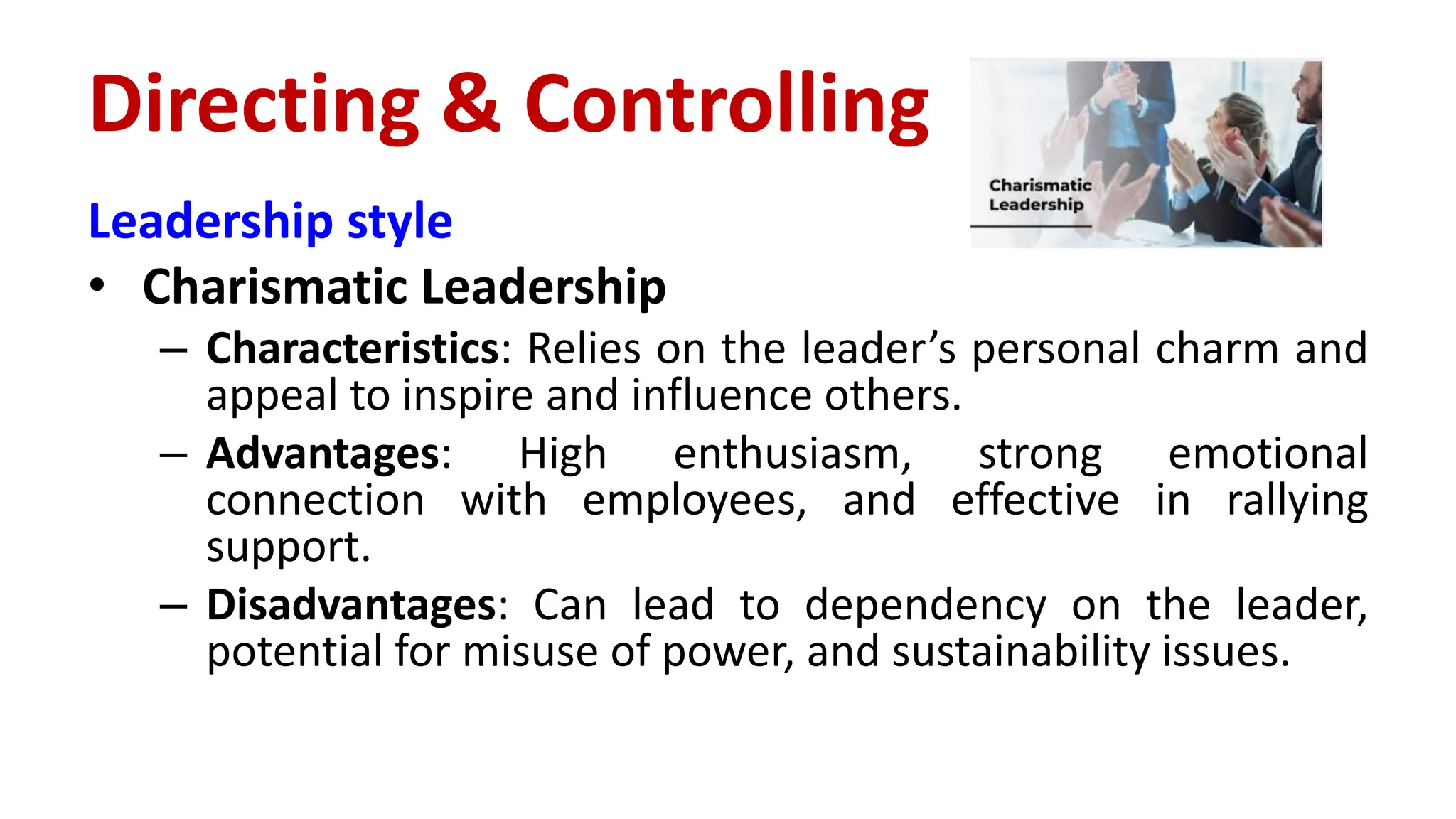 Leadership style
• Charismatic Leadership
– Characteristics: Relies on the leader’s personal charm and
appeal to inspire and influence others.
– Advantages: High enthusiasm, strong emotional
connection with employees, and effective in rallying
support.
– Disadvantages: Can lead to dependency on the leader,
potential for misuse of power, and sustainability issues.
Directing & Controlling
 