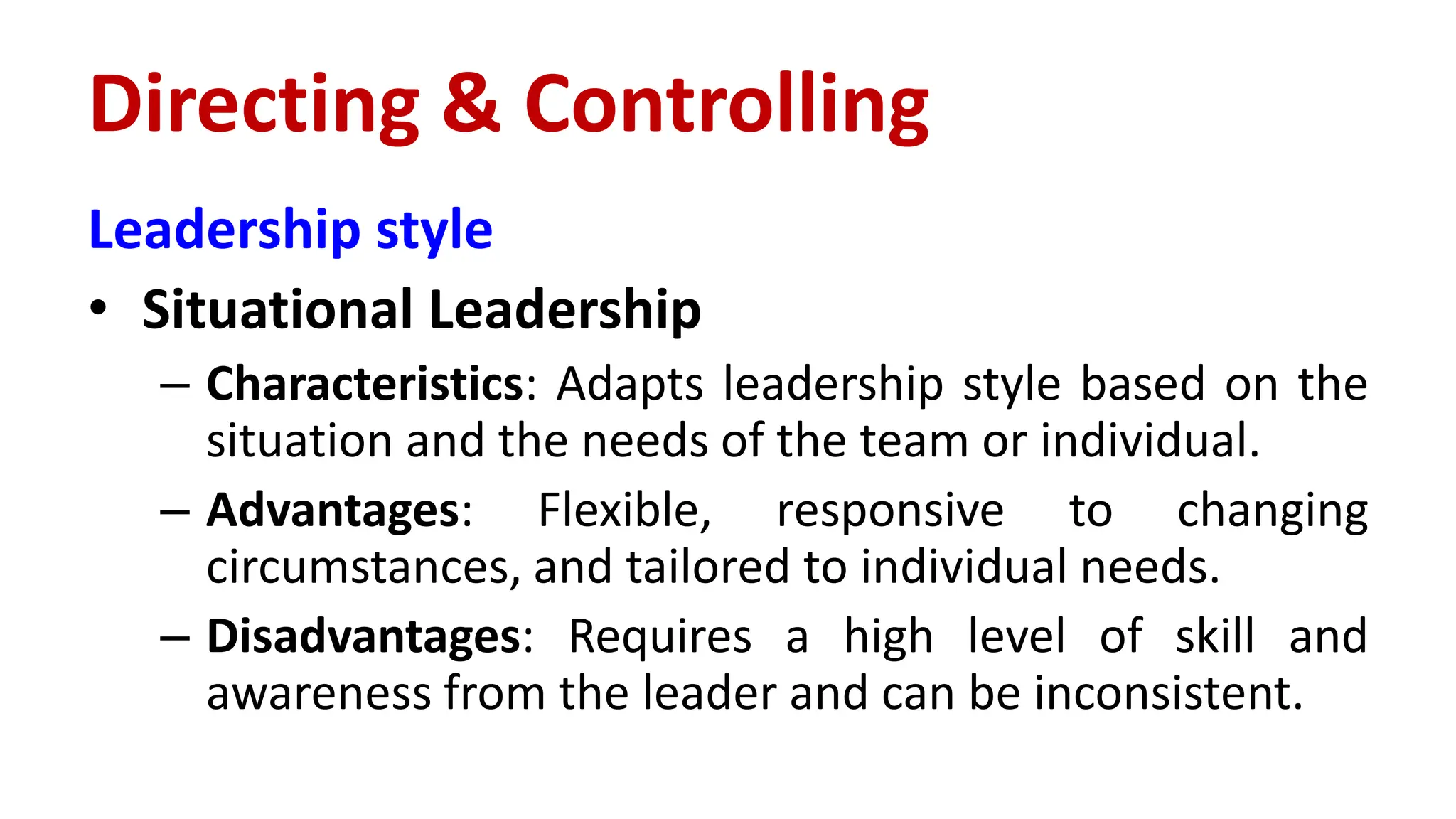 Leadership style
• Situational Leadership
– Characteristics: Adapts leadership style based on the
situation and the needs of the team or individual.
– Advantages: Flexible, responsive to changing
circumstances, and tailored to individual needs.
– Disadvantages: Requires a high level of skill and
awareness from the leader and can be inconsistent.
Directing & Controlling
 