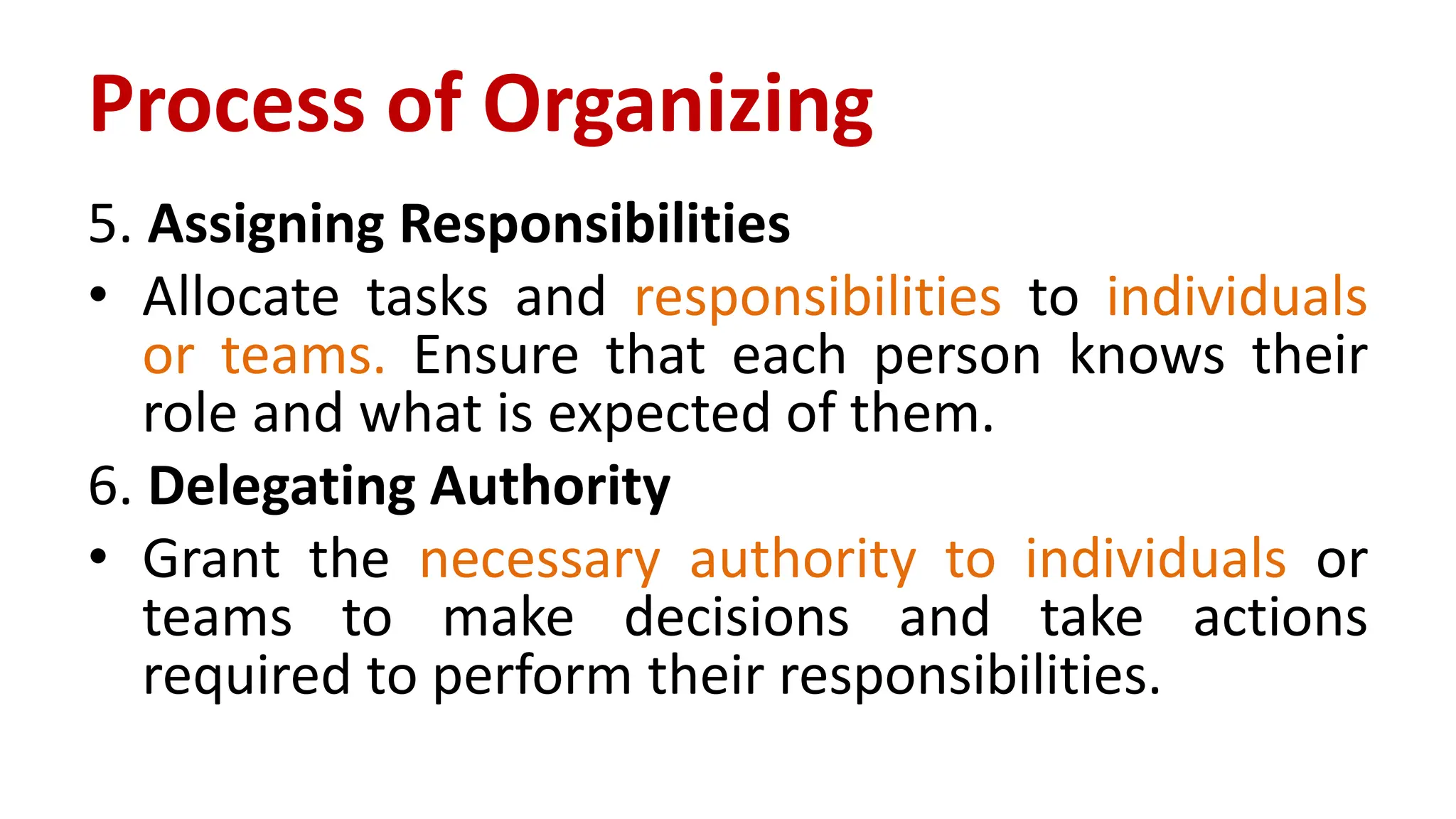 5. Assigning Responsibilities
• Allocate tasks and responsibilities to individuals
or teams. Ensure that each person knows their
role and what is expected of them.
6. Delegating Authority
• Grant the necessary authority to individuals or
teams to make decisions and take actions
required to perform their responsibilities.
Process of Organizing
 