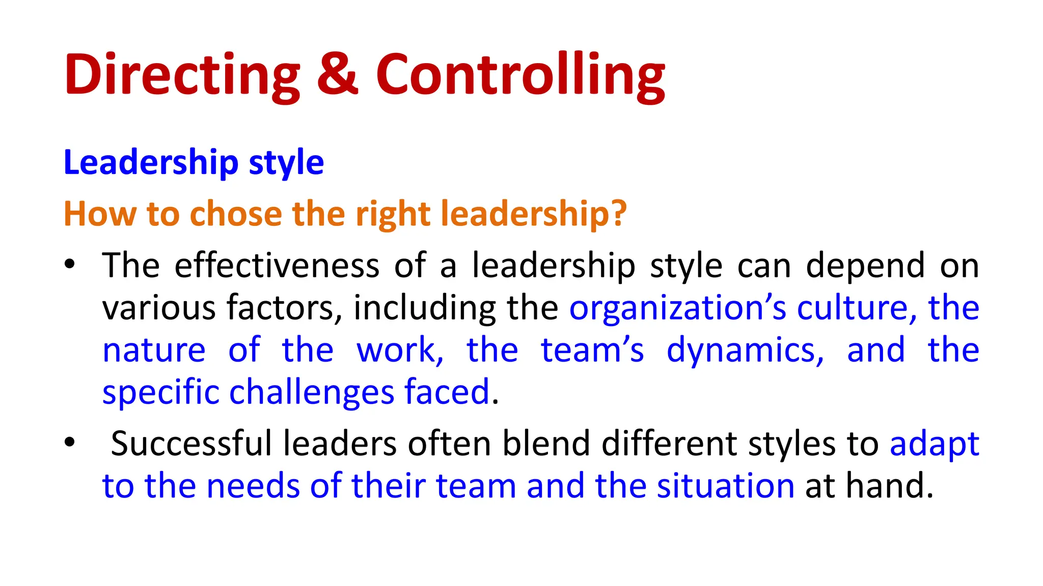 Leadership style
How to chose the right leadership?
• The effectiveness of a leadership style can depend on
various factors, including the organization’s culture, the
nature of the work, the team’s dynamics, and the
specific challenges faced.
• Successful leaders often blend different styles to adapt
to the needs of their team and the situation at hand.
Directing & Controlling
 