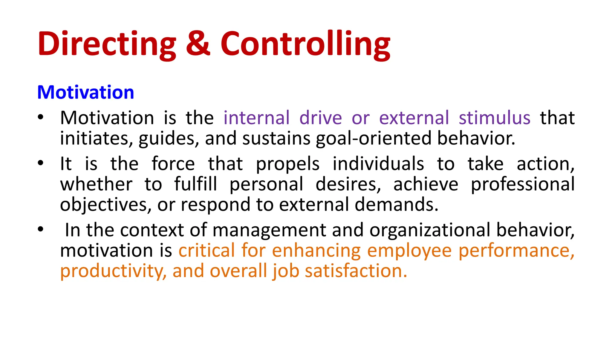 Motivation
• Motivation is the internal drive or external stimulus that
initiates, guides, and sustains goal-oriented behavior.
• It is the force that propels individuals to take action,
whether to fulfill personal desires, achieve professional
objectives, or respond to external demands.
• In the context of management and organizational behavior,
motivation is critical for enhancing employee performance,
productivity, and overall job satisfaction.
Directing & Controlling
 