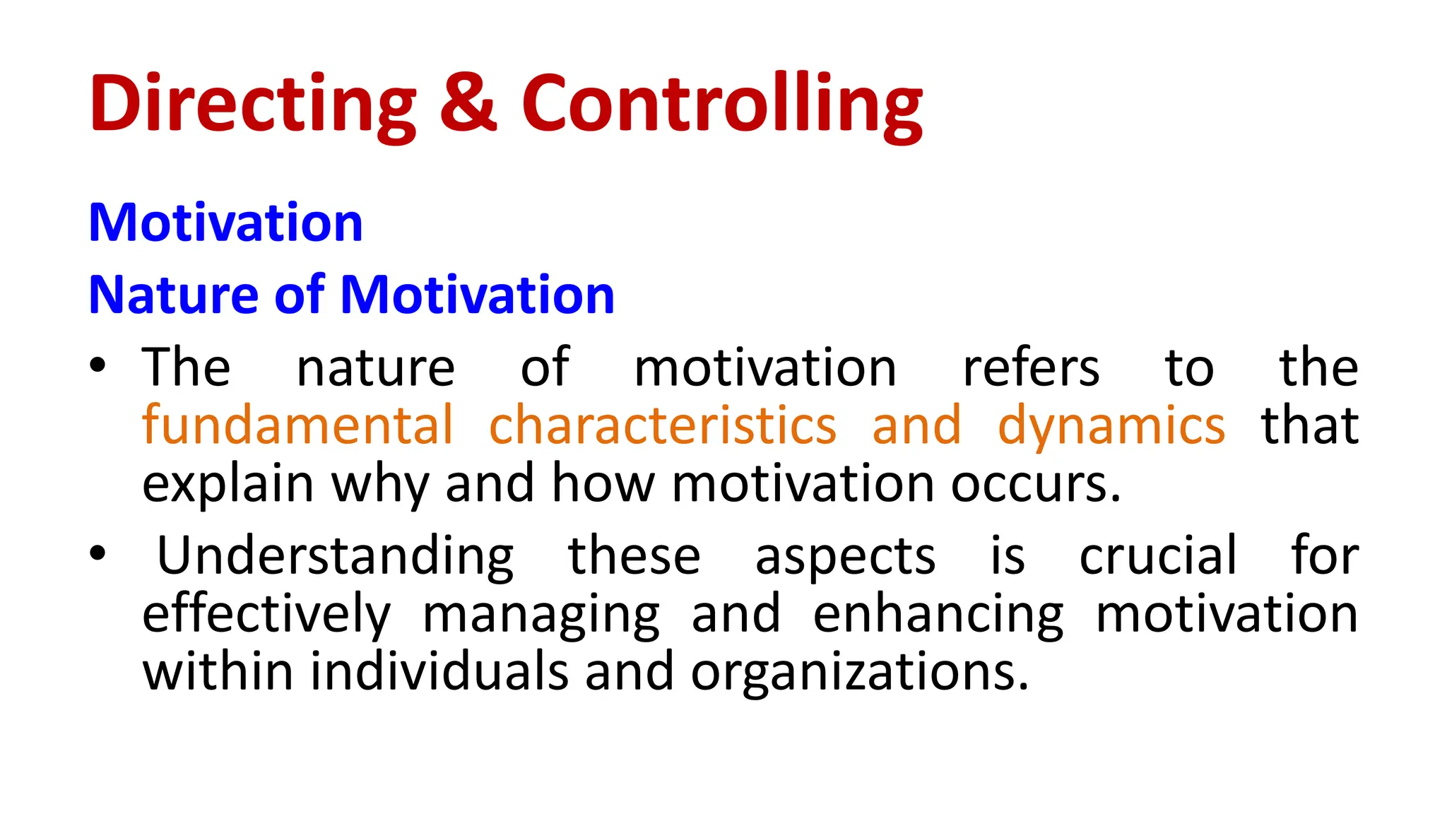 Motivation
Nature of Motivation
• The nature of motivation refers to the
fundamental characteristics and dynamics that
explain why and how motivation occurs.
• Understanding these aspects is crucial for
effectively managing and enhancing motivation
within individuals and organizations.
Directing & Controlling
 
