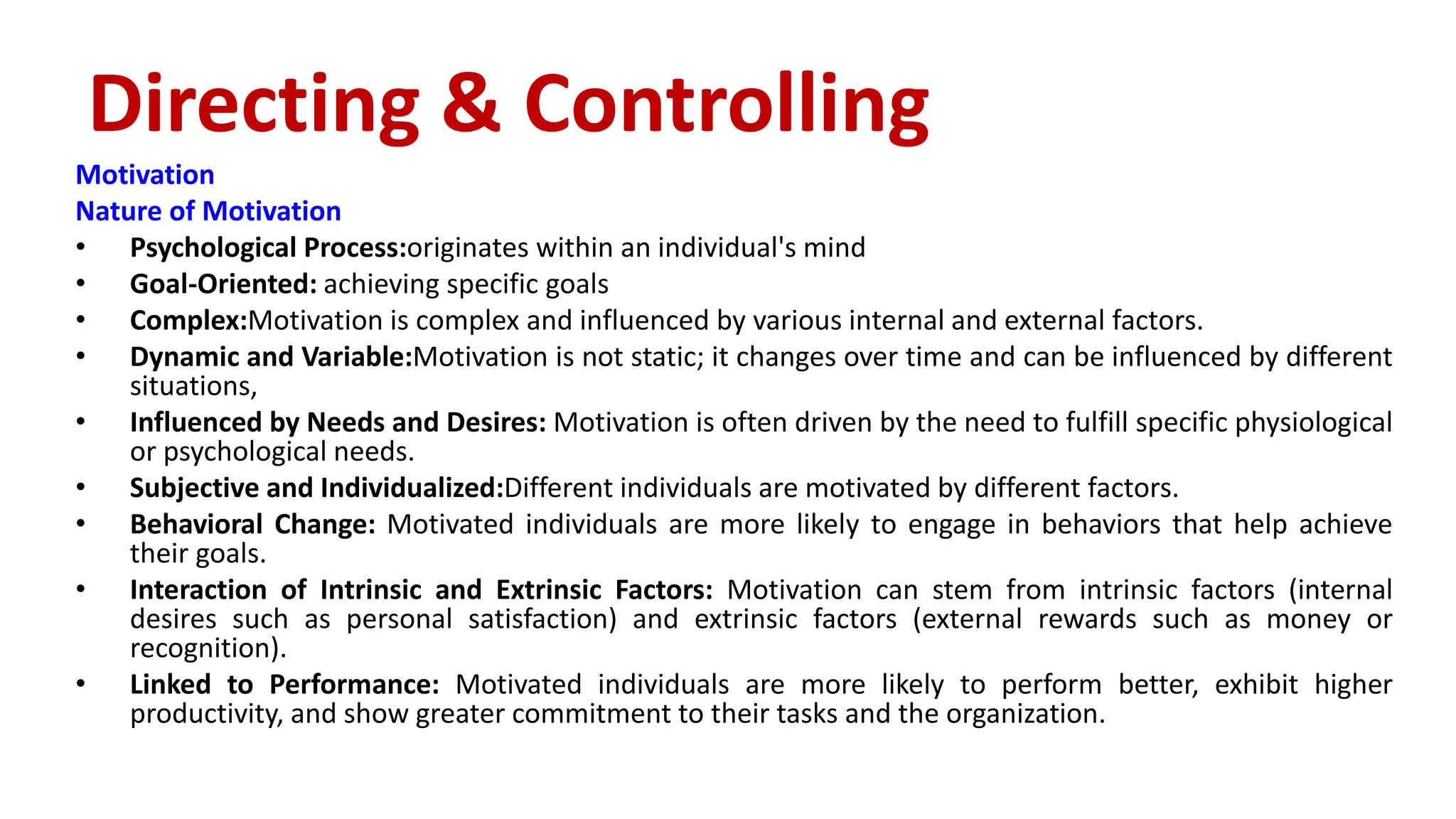 Motivation
Nature of Motivation
• Psychological Process:originates within an individual's mind
• Goal-Oriented: achieving specific goals
• Complex:Motivation is complex and influenced by various internal and external factors.
• Dynamic and Variable:Motivation is not static; it changes over time and can be influenced by different
situations,
• Influenced by Needs and Desires: Motivation is often driven by the need to fulfill specific physiological
or psychological needs.
• Subjective and Individualized:Different individuals are motivated by different factors.
• Behavioral Change: Motivated individuals are more likely to engage in behaviors that help achieve
their goals.
• Interaction of Intrinsic and Extrinsic Factors: Motivation can stem from intrinsic factors (internal
desires such as personal satisfaction) and extrinsic factors (external rewards such as money or
recognition).
• Linked to Performance: Motivated individuals are more likely to perform better, exhibit higher
productivity, and show greater commitment to their tasks and the organization.
Directing & Controlling
 