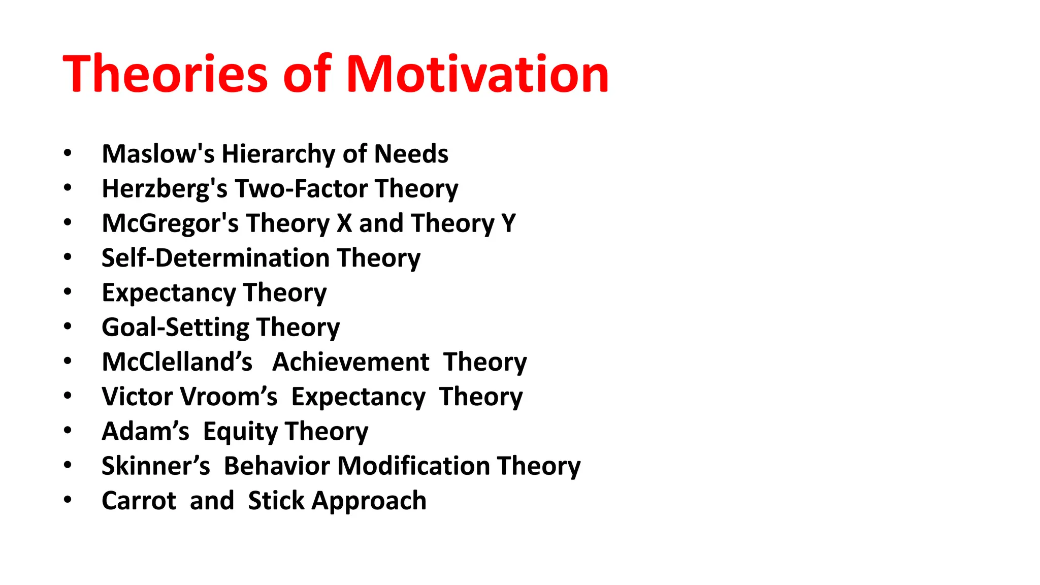Theories of Motivation
• Maslow's Hierarchy of Needs
• Herzberg's Two-Factor Theory
• McGregor's Theory X and Theory Y
• Self-Determination Theory
• Expectancy Theory
• Goal-Setting Theory
• McClelland’s Achievement Theory
• Victor Vroom’s Expectancy Theory
• Adam’s Equity Theory
• Skinner’s Behavior Modification Theory
• Carrot and Stick Approach
 