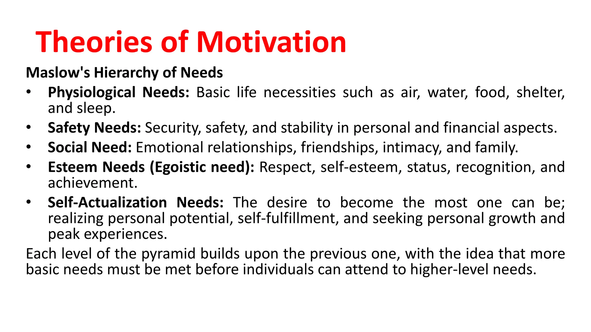 Maslow's Hierarchy of Needs
• Physiological Needs: Basic life necessities such as air, water, food, shelter,
and sleep.
• Safety Needs: Security, safety, and stability in personal and financial aspects.
• Social Need: Emotional relationships, friendships, intimacy, and family.
• Esteem Needs (Egoistic need): Respect, self-esteem, status, recognition, and
achievement.
• Self-Actualization Needs: The desire to become the most one can be;
realizing personal potential, self-fulfillment, and seeking personal growth and
peak experiences.
Each level of the pyramid builds upon the previous one, with the idea that more
basic needs must be met before individuals can attend to higher-level needs.
Theories of Motivation
 