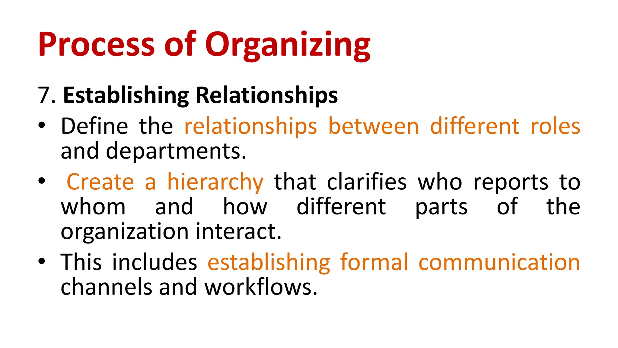 7. Establishing Relationships
• Define the relationships between different roles
and departments.
• Create a hierarchy that clarifies who reports to
whom and how different parts of the
organization interact.
• This includes establishing formal communication
channels and workflows.
Process of Organizing
 