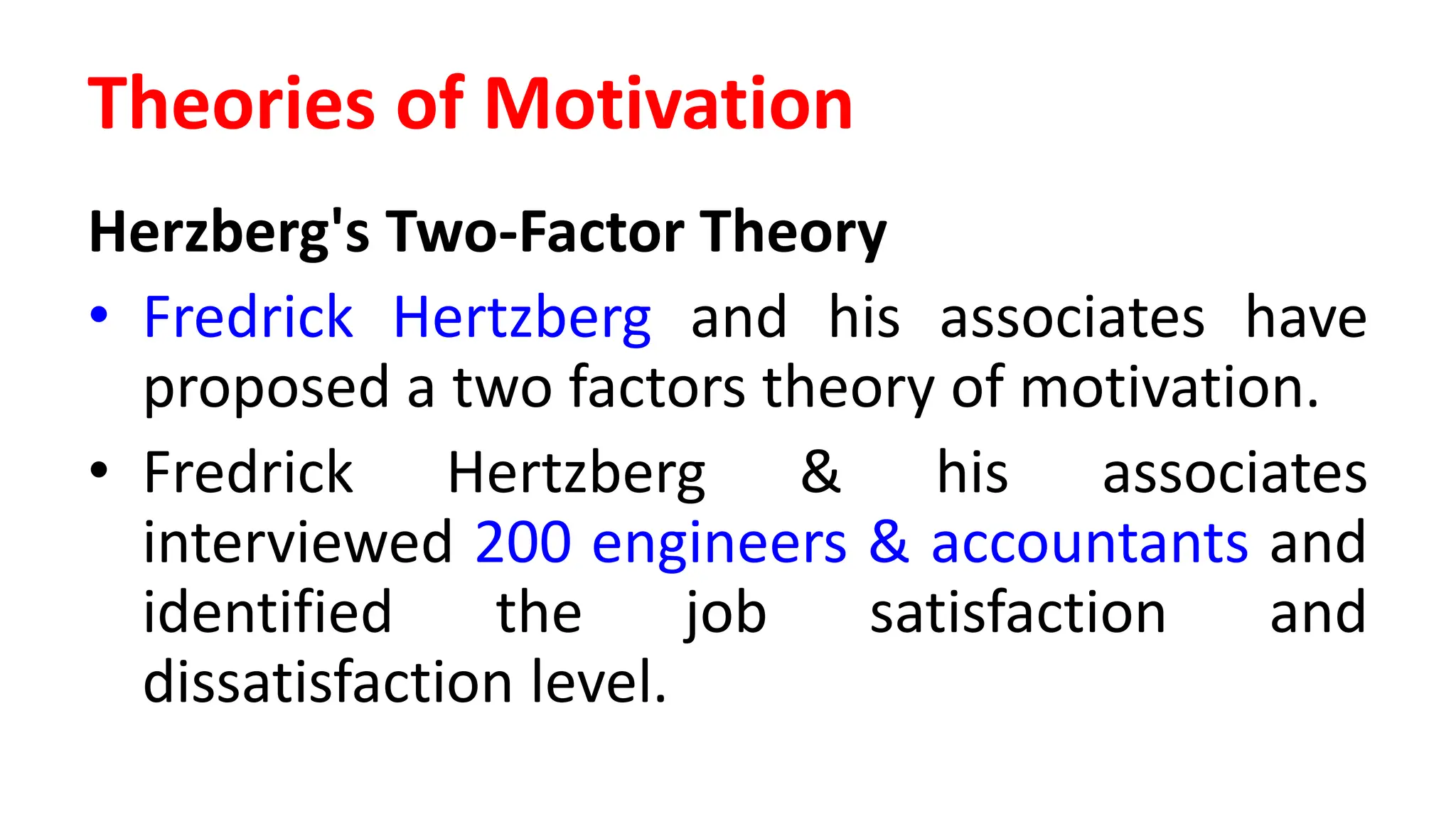 Herzberg's Two-Factor Theory
• Fredrick Hertzberg and his associates have
proposed a two factors theory of motivation.
• Fredrick Hertzberg & his associates
interviewed 200 engineers & accountants and
identified the job satisfaction and
dissatisfaction level.
Theories of Motivation
 