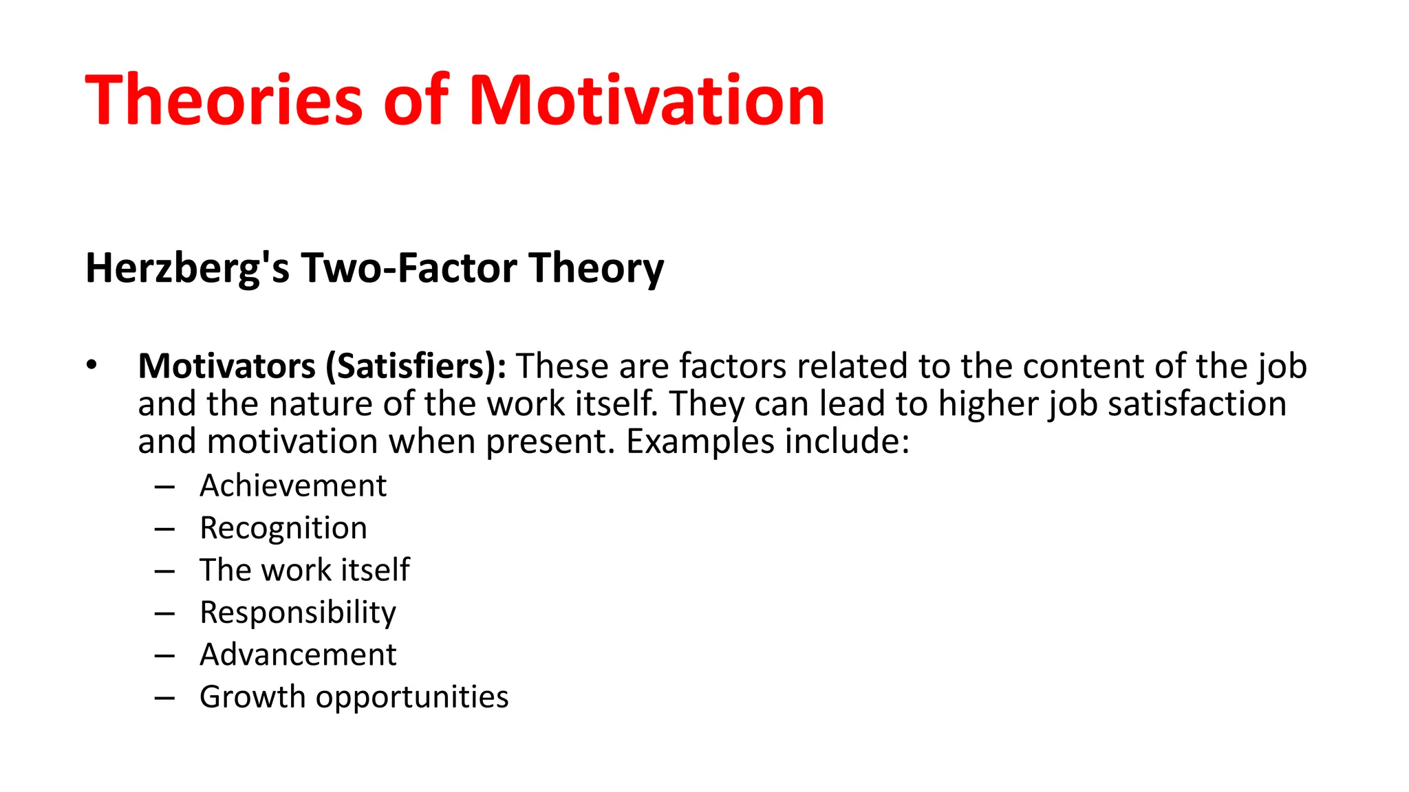 Herzberg's Two-Factor Theory
• Motivators (Satisfiers): These are factors related to the content of the job
and the nature of the work itself. They can lead to higher job satisfaction
and motivation when present. Examples include:
– Achievement
– Recognition
– The work itself
– Responsibility
– Advancement
– Growth opportunities
Theories of Motivation
 