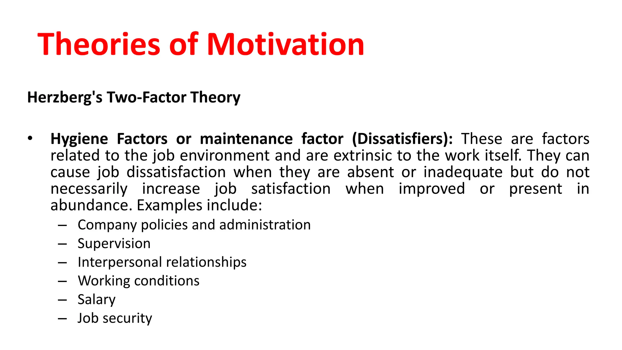 Herzberg's Two-Factor Theory
• Hygiene Factors or maintenance factor (Dissatisfiers): These are factors
related to the job environment and are extrinsic to the work itself. They can
cause job dissatisfaction when they are absent or inadequate but do not
necessarily increase job satisfaction when improved or present in
abundance. Examples include:
– Company policies and administration
– Supervision
– Interpersonal relationships
– Working conditions
– Salary
– Job security
Theories of Motivation
 