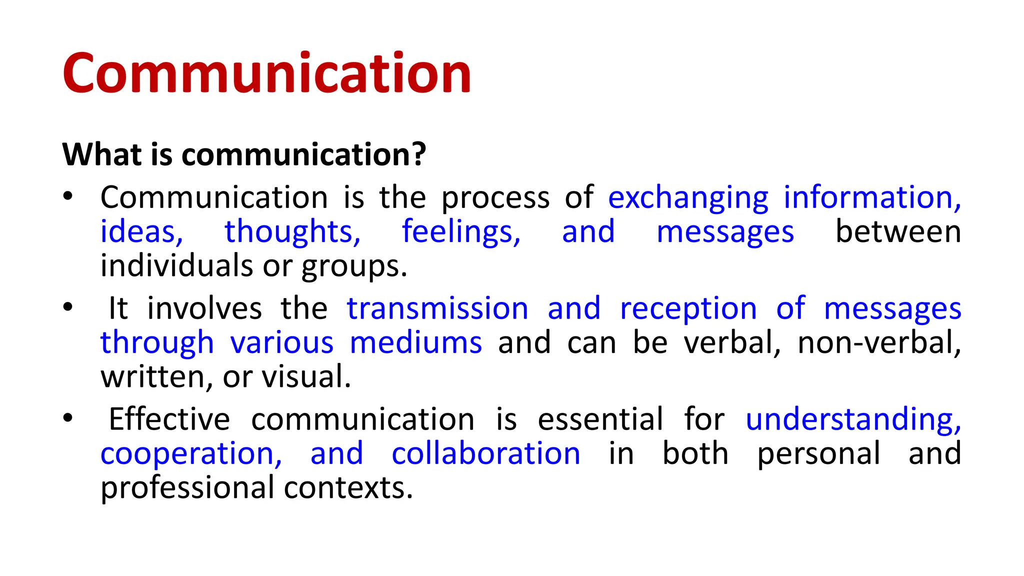 Communication
What is communication?
• Communication is the process of exchanging information,
ideas, thoughts, feelings, and messages between
individuals or groups.
• It involves the transmission and reception of messages
through various mediums and can be verbal, non-verbal,
written, or visual.
• Effective communication is essential for understanding,
cooperation, and collaboration in both personal and
professional contexts.
 
