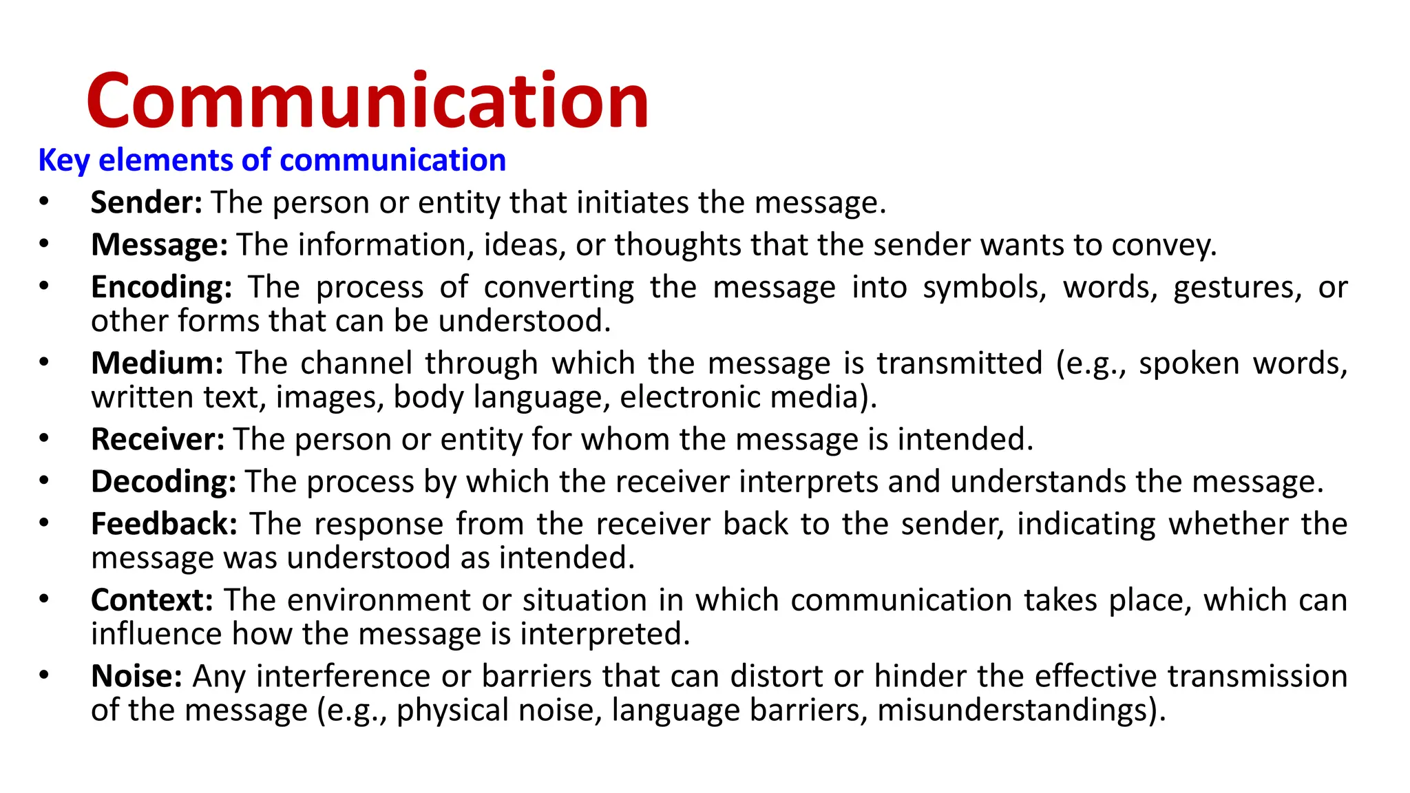 Key elements of communication
• Sender: The person or entity that initiates the message.
• Message: The information, ideas, or thoughts that the sender wants to convey.
• Encoding: The process of converting the message into symbols, words, gestures, or
other forms that can be understood.
• Medium: The channel through which the message is transmitted (e.g., spoken words,
written text, images, body language, electronic media).
• Receiver: The person or entity for whom the message is intended.
• Decoding: The process by which the receiver interprets and understands the message.
• Feedback: The response from the receiver back to the sender, indicating whether the
message was understood as intended.
• Context: The environment or situation in which communication takes place, which can
influence how the message is interpreted.
• Noise: Any interference or barriers that can distort or hinder the effective transmission
of the message (e.g., physical noise, language barriers, misunderstandings).
Communication
 