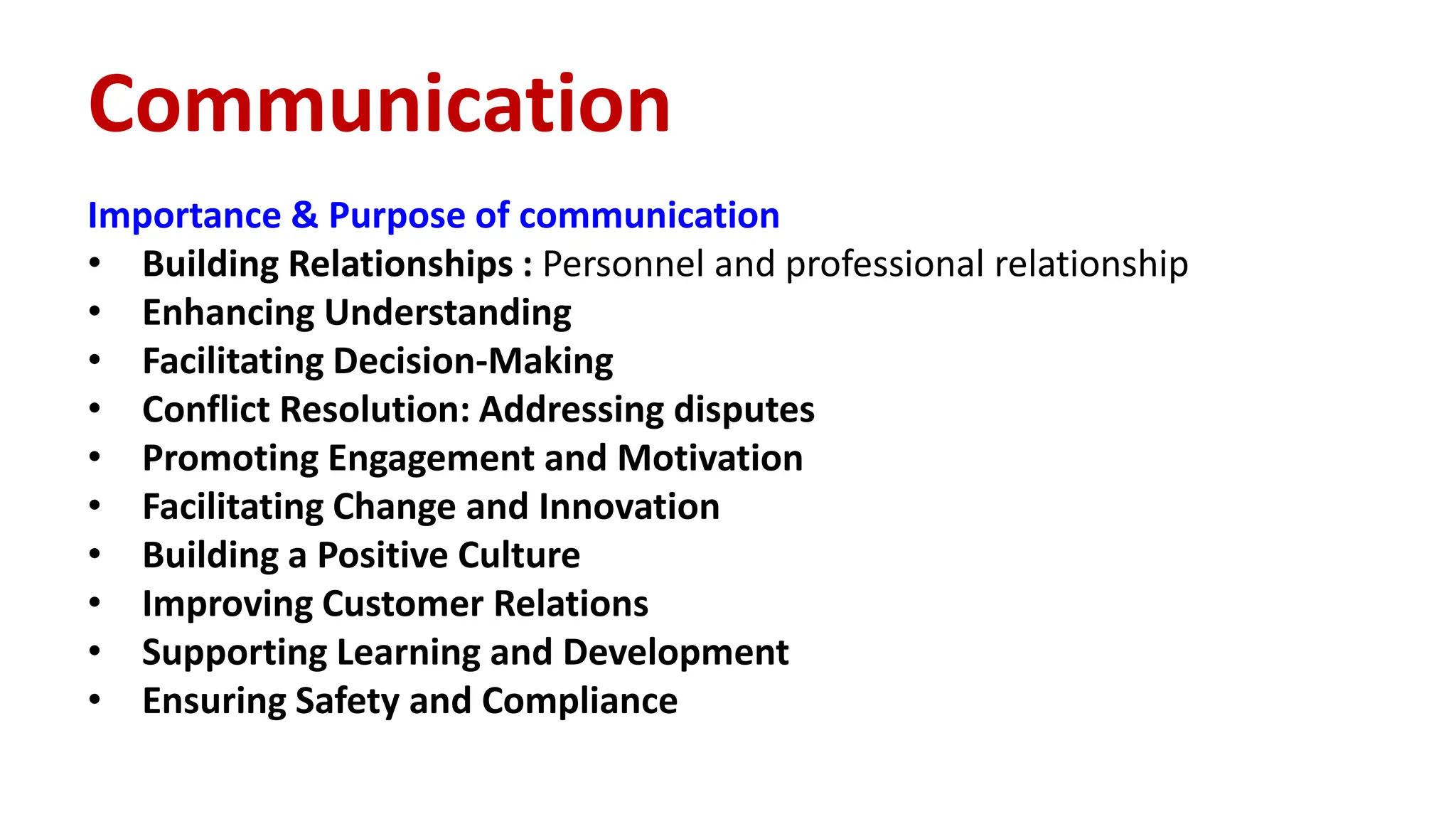 Importance & Purpose of communication
• Building Relationships : Personnel and professional relationship
• Enhancing Understanding
• Facilitating Decision-Making
• Conflict Resolution: Addressing disputes
• Promoting Engagement and Motivation
• Facilitating Change and Innovation
• Building a Positive Culture
• Improving Customer Relations
• Supporting Learning and Development
• Ensuring Safety and Compliance
Communication
 