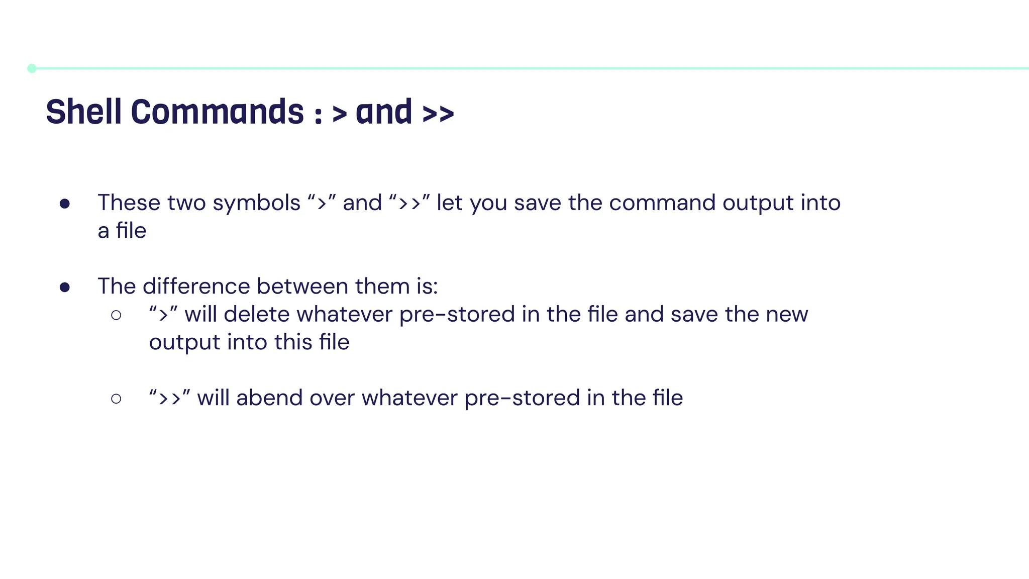 ● These two symbols “>” and “>>” let you save the command output into
a ﬁle
● The difference between them is:
○ “>” will delete whatever pre-stored in the ﬁle and save the new
output into this ﬁle
○ “>>” will abend over whatever pre-stored in the ﬁle
Shell Commands : > and >>
 
