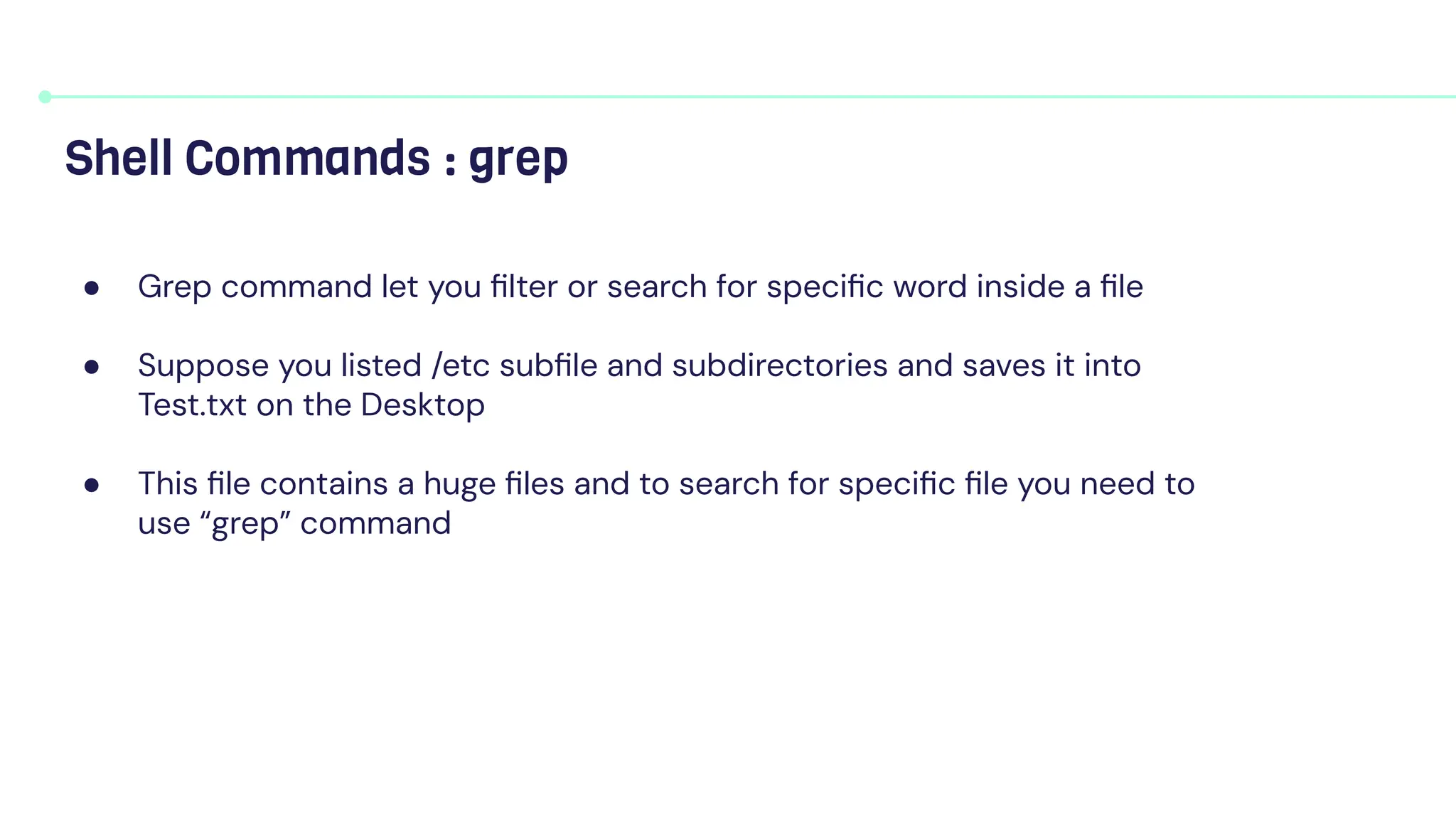 ● Grep command let you ﬁlter or search for speciﬁc word inside a ﬁle
● Suppose you listed /etc subﬁle and subdirectories and saves it into
Test.txt on the Desktop
● This ﬁle contains a huge ﬁles and to search for speciﬁc ﬁle you need to
use “grep” command
Shell Commands : grep
 