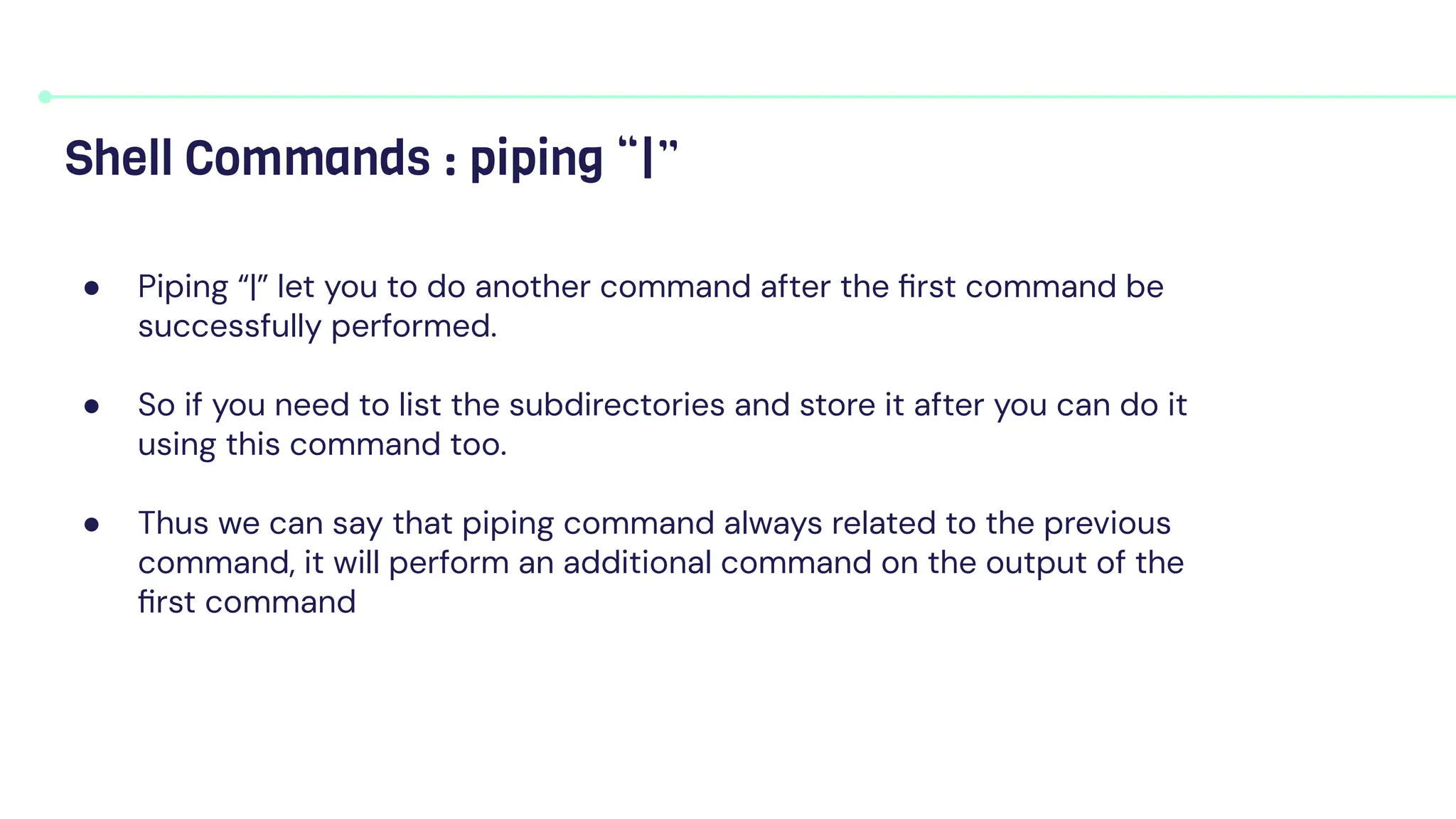 ● Piping “|” let you to do another command after the ﬁrst command be
successfully performed.
● So if you need to list the subdirectories and store it after you can do it
using this command too.
● Thus we can say that piping command always related to the previous
command, it will perform an additional command on the output of the
ﬁrst command
Shell Commands : piping “|”
 