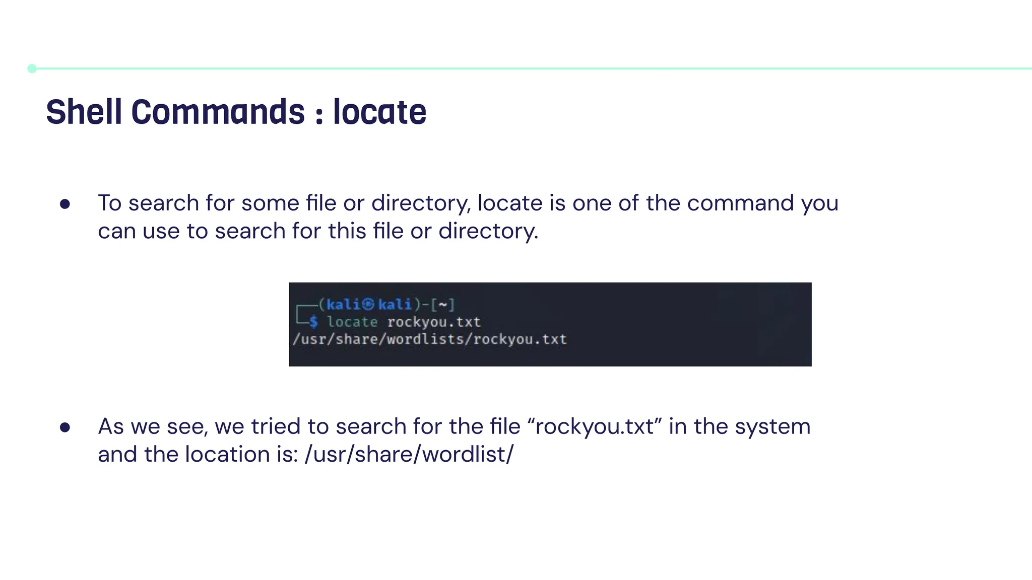 ● To search for some ﬁle or directory, locate is one of the command you
can use to search for this ﬁle or directory.
● As we see, we tried to search for the ﬁle “rockyou.txt” in the system
and the location is: /usr/share/wordlist/
Shell Commands : locate
 