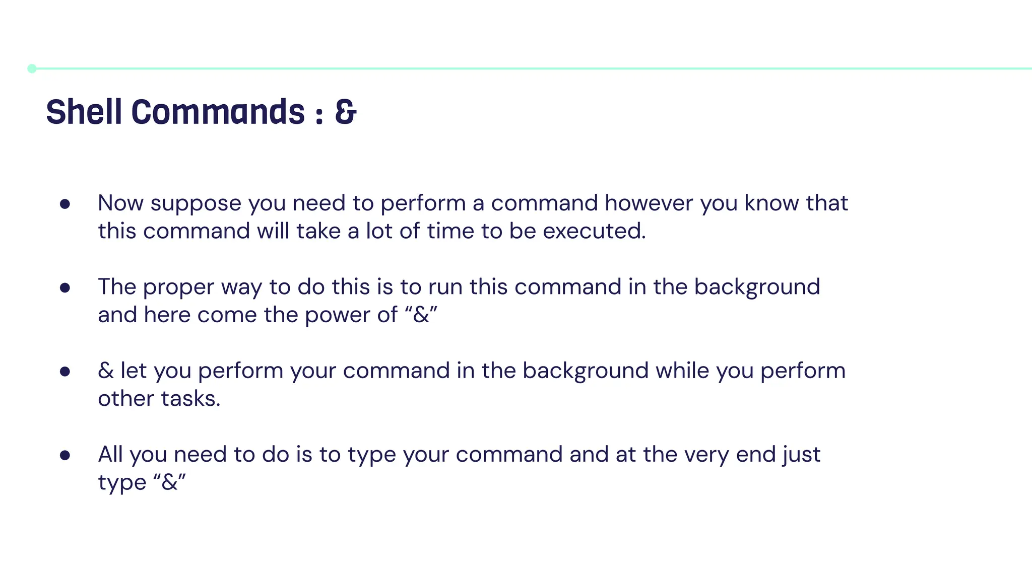 ● Now suppose you need to perform a command however you know that
this command will take a lot of time to be executed.
● The proper way to do this is to run this command in the background
and here come the power of “&”
● & let you perform your command in the background while you perform
other tasks.
● All you need to do is to type your command and at the very end just
type “&”
Shell Commands : &
 