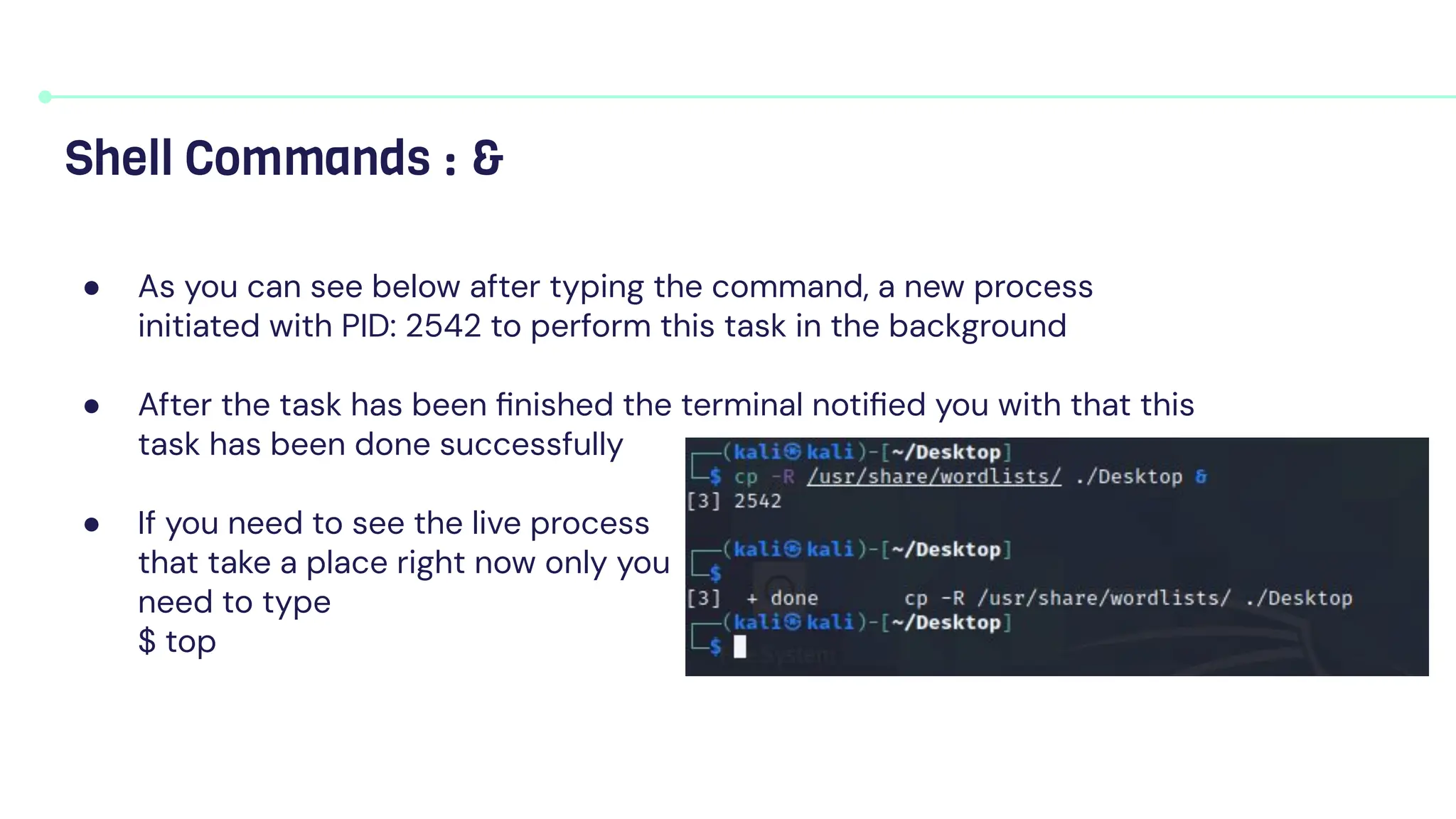 ● As you can see below after typing the command, a new process
initiated with PID: 2542 to perform this task in the background
● After the task has been ﬁnished the terminal notiﬁed you with that this
task has been done successfully
● If you need to see the live process
that take a place right now only you
need to type
$ top
Shell Commands : &
 