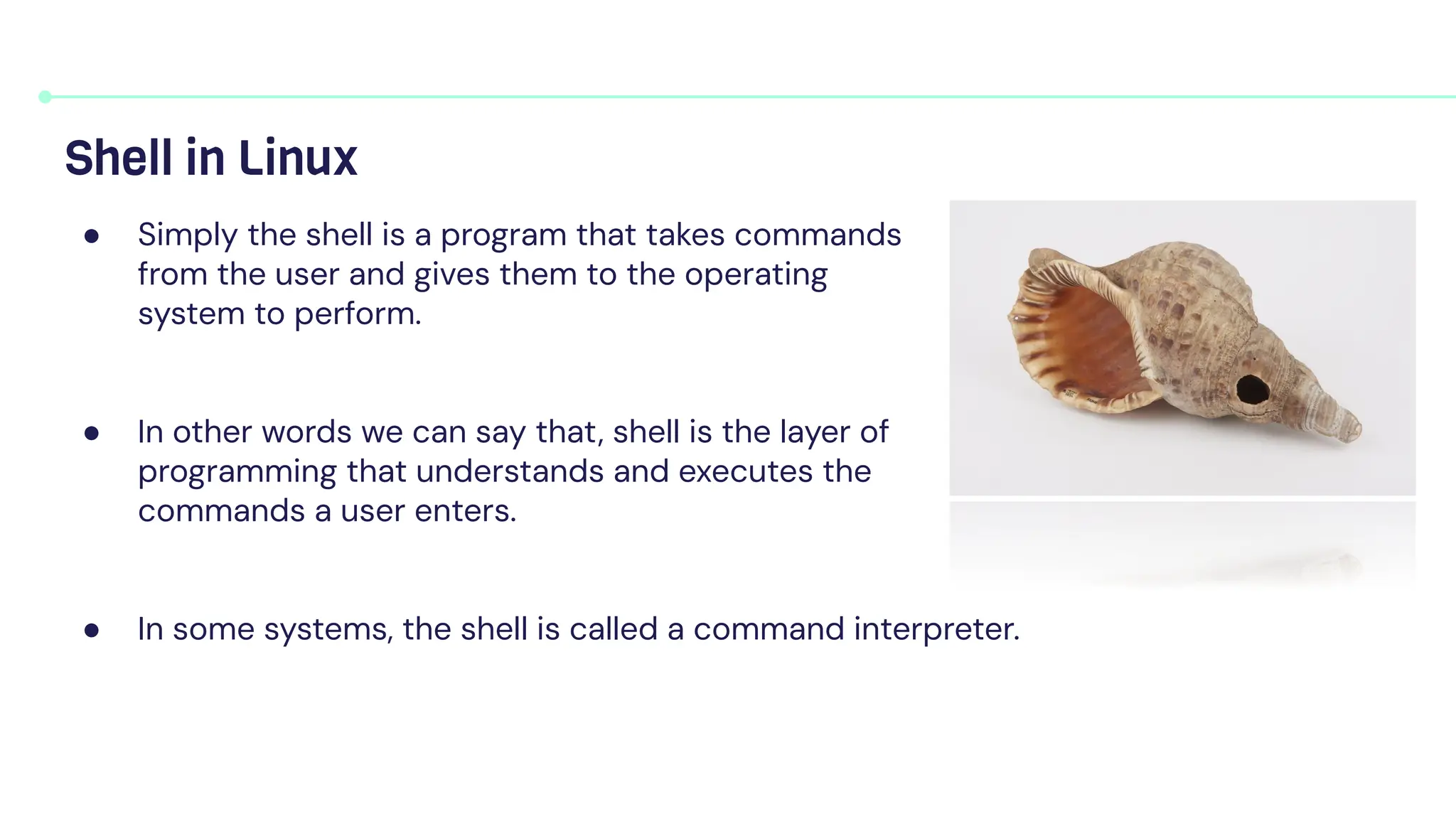 ● Simply the shell is a program that takes commands
from the user and gives them to the operating
system to perform.
● In other words we can say that, shell is the layer of
programming that understands and executes the
commands a user enters.
● In some systems, the shell is called a command interpreter.
Shell in Linux
 